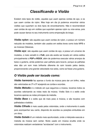 P á g i n a | 6
Classificando o Violão
Existem dois tipos de violão, aqueles que usam apenas cordas de aço, e os
que usam cordas de nylon. Mas hoje em dia já podemos encontrar vários
violões que suportam os dois tipos de encordoamento. Não é recomendável
usar cordas de aço em violões que suportam apenas nylon ou vice-versa, pois
pode causar danos no seu instrumento como empenação do braço.
Violão nylon: são aqueles que usam cordas de nylon, e possui um número
reduzido de modelos, também são usados em estilos leves como toda MPB e
as músicas Clássicas.
Violão aço: são aqueles que usam cordas de aço, e possui um universo de
modelos, o mais versátil é o Folk, pois ele aceita ser tocado em vários estilos
principalmente o POP e ROCK, além de podermos executar vários arranjos de
baixo e guitarra, ainda podemos usar palheta para toca-lo, porque as palhetas
elas dão um som mais brilhante diferente do som tocado pelos dedos,
proporcionando uma grande velocidade nos solos, como se fosse uma guitarra.
O Violão pode ser tocado como:
Violão harmonia faz apenas o fundo da música para dar um brilho, nelas
são valorizadas as 3ª e 5ª arpejando as cordas e acordes.
Violão Melodia é o método em que seguimos a música, tocamos todos os
acordes valorizando as notas reais da música. Violão Solo é o estilo onde
tocamos apenas as notas principais da melodia.
Violão Base é o estilo que dá mais peso à música, e são tocados com
palhetadas e batidos.
Violão Cifrado é mais usado pelos violonistas, onde o instrumento é usado
para acompanhar seu canto, dispondo de acordes ou posições embutidas em
um ritmo.
Violão Solado é um método mais aprofundado, onde o intérprete executa a
melodia da música sem cantar. Muito usado em música erudita onde os
violonistas realizam verdadeiras "acrobacias" com o instrumento.
 