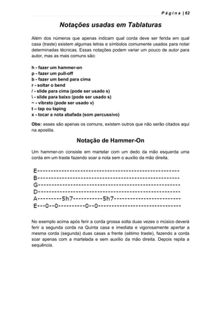 P á g i n a | 62
Notações usadas em Tablaturas
Além dos números que apenas indicam qual corda deve ser ferida em qual
casa (traste) existem algumas letras e símbolos comumente usados para notar
determinadas técnicas. Essas notações podem variar um pouco de autor para
autor, mas as mais comuns são:
h - fazer um hammer-on
p - fazer um pull-off
b - fazer um bend para cima
r - soltar o bend
/ - slide para cima (pode ser usado s)
 - slide para baixo (pode ser usado s)
~ - vibrato (pode ser usado v)
t – tap ou taping
x - tocar a nota abafada (som percussivo)
Obs: esses são apenas os comuns, existem outros que não serão citados aqui
na apostila.
Notação de Hammer-On
Um hammer-on consiste em martelar com um dedo da mão esquerda uma
corda em um traste fazendo soar a nota sem o auxílio da mão direita.
No exemplo acima após ferir a corda grossa solta duas vezes o músico deverá
ferir a segunda corda na Quinta casa e imediata e vigorosamente apertar a
mesma corda (segunda) duas casas a frente (sétimo traste), fazendo a corda
soar apenas com a martelada e sem auxílio da mão direita. Depois repita a
sequência.
 
