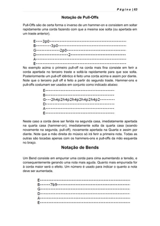 P á g i n a | 63
Notação de Pull-Offs
Pull-Offs são de certa forma o inverso de um hammer-on e consistem em soltar
rapidamente uma corda fazendo com que a mesma soe solta (ou apertada em
um traste anterior).
No exemplo acima o primeiro pull-off na corda mais fina consiste em ferir a
corda apertada no terceiro traste e soltá-la rapidamente para que soe solta.
Posteriormente um pull-off idêntico é feito uma corda acima e assim por diante.
Note que o terceiro pull off é feito a partir do segundo traste. Hammer-ons e
pull-offs costumam ser usados em conjunto como indicado abaixo:
Neste caso a corda deve ser ferida na segunda casa, imediatamente apertada
na quarta casa (hammer-on), imediatamente solta da quarta casa (soando
novamente na segunda, pull-off), novamente apertada na Quarta e assim por
diante. Note que a mão direita do músico só irá ferir a primeira nota. Todas as
outras são tocadas apenas com os hammers-ons e pull-offs da mão esquerda
no braço.
Notação de Bends
Um Bend consiste em empurrar uma corda para cima aumentando a tensão, e
consequentemente gerando uma nota mais aguda. Quanto mais empurrada for
à corda maior será o efeito. Um número é usado para indicar o quanto a nota
deve ser aumentada.
 