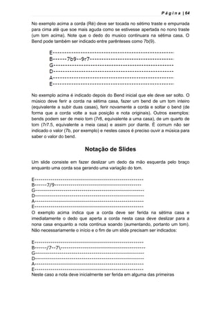 P á g i n a | 64
No exemplo acima a corda (Ré) deve ser tocada no sétimo traste e empurrada
para cima até que soe mais aguda como se estivesse apertada no nono traste
(um tom acima). Note que o dedo do musico continuara na sétima casa. O
Bend pode também ser indicado entre parênteses como 7b(9).
No exemplo acima é indicado depois do Bend inicial que ele deve ser solto. O
músico deve ferir a corda na sétima casa, fazer um bend de um tom inteiro
(equivalente a subir duas casas), ferir novamente a corda e soltar o bend (de
forma que a corda volte a sua posição e nota originais). Outros exemplos:
bends podem ser de meio tom (7r8, equivalente a uma casa), de um quarto de
tom (7r7.5, equivalente a meia casa) e assim por diante. É comum não ser
indicado o valor (7b, por exemplo) e nestes casos é preciso ouvir a música para
saber o valor do bend.
Notação de Slides
Um slide consiste em fazer deslizar um dedo da mão esquerda pelo braço
enquanto uma corda soa gerando uma variação do tom.
E------------------------------------------------------
B------7/9-------------------------------------------
G------------------------------------------------------
D------------------------------------------------------
A------------------------------------------------------
E------------------------------------------------------
O exemplo acima indica que a corda deve ser ferida na sétima casa e
imediatamente o dedo que aperta a corda nesta casa deve deslizar para a
nona casa enquanto a nota continua soando (aumentando, portanto um tom).
Não necessariamente o início e o fim de um slide precisam ser indicados:
E------------------------------------------------------
B------/7--7------------------------------------------
G------------------------------------------------------
D------------------------------------------------------
A------------------------------------------------------
E------------------------------------------------------
Neste caso a nota deve inicialmente ser ferida em alguma das primeiras
 