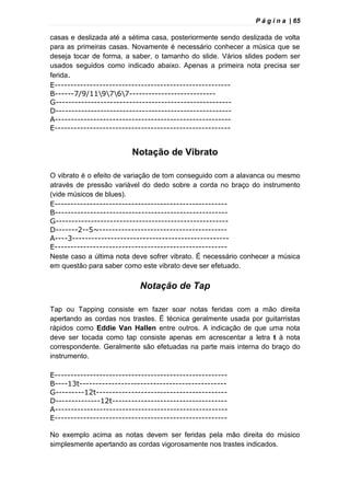 P á g i n a | 65
casas e deslizada até a sétima casa, posteriormente sendo deslizada de volta
para as primeiras casas. Novamente é necessário conhecer a música que se
deseja tocar de forma, a saber, o tamanho do slide. Vários slides podem ser
usados seguidos como indicado abaixo. Apenas a primeira nota precisa ser
ferida.
E-------------------------------------------------------
B------7/9/119767---------------------------
G-------------------------------------------------------
D-------------------------------------------------------
A-------------------------------------------------------
E-------------------------------------------------------
Notação de Vibrato
O vibrato é o efeito de variação de tom conseguido com a alavanca ou mesmo
através de pressão variável do dedo sobre a corda no braço do instrumento
(vide músicos de blues).
E------------------------------------------------------
B------------------------------------------------------
G------------------------------------------------------
D-------2--5~----------------------------------------
A----3-------------------------------------------------
E------------------------------------------------------
Neste caso a última nota deve sofrer vibrato. É necessário conhecer a música
em questão para saber como este vibrato deve ser efetuado.
Notação de Tap
Tap ou Tapping consiste em fazer soar notas feridas com a mão direita
apertando as cordas nos trastes. É técnica geralmente usada por guitarristas
rápidos como Eddie Van Hallen entre outros. A indicação de que uma nota
deve ser tocada como tap consiste apenas em acrescentar a letra t à nota
correspondente. Geralmente são efetuadas na parte mais interna do braço do
instrumento.
E------------------------------------------------------
B----13t----------------------------------------------
G---------12t-----------------------------------------
D--------------12t------------------------------------
A------------------------------------------------------
E------------------------------------------------------
No exemplo acima as notas devem ser feridas pela mão direita do músico
simplesmente apertando as cordas vigorosamente nos trastes indicados.
 