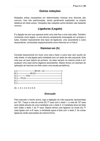 P á g i n a | 66
Outras notações
Notações extras necessárias em determinadas músicas e/ou técnicas são
comuns, mas não padronizadas, sendo geralmente explicadas na própria
tablatura em texto anexo. Variações das notações acima também são bastante
comuns.
Ligaduras (Legato)
É a ligação de som que aparece entre uma nota fixa e uma nota solta. Também
conhecida como legato, é uma técnica amplamente empregada em arranjos e
solos. Existem basicamente dois tipos de ligaduras: uma ascendente e outra
descendente, conhecidas respectivamente como Hammer-on e Pull-of.
Hammer-on (h)
Consiste basicamente em tocar uma nota e fazer a outra soar sem auxílio da
mão direita. A nota ligada será martelada com um dedo da mão esquerda. Esta
nota que vai soar depois da primeira, vai estar sempre na mesma corda é em
qualquer uma casa acima (ligadura ascendente). Abaixo temos um exemplo de
aplicação de hammer-ons feito sobre uma escala pentatônica.
e:|-------------------8h10--12-------------------|
B:|--------------8h10----------------------------|
G:|---------7h9----------------------------------|
D:|---7h10---------------------------------------|
A:|------------------------------------------------|
E:|------------------------------------------------|
Di: 1 4 1 3 2 4 2 4 4
Execução
Para executar o trecho acima, siga a digitação da mão esquerda representada
por "Di". Toque a nota da corda (D) 7ª casa com o dedo 1, a nota da 10ª casa
será obtida através de uma martelada com o dedo 4. A martelada deve ser feita
sem soltar o dedo 1 da 7ª casa. Depois temos uma ligadura na corda (G) 7ª
casa ligada com a 9ª casa, a martelada agora é feita com o dedo 3. As outras
ligaduras serão executadas da mesma forma.
 