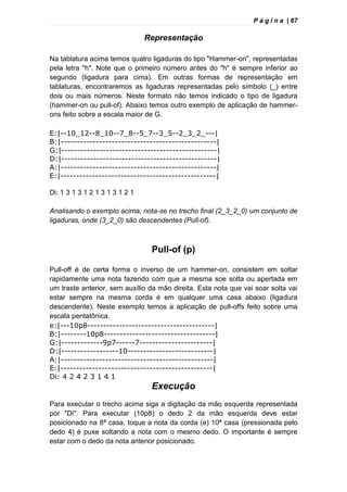 P á g i n a | 67
Representação
Na tablatura acima temos quatro ligaduras do tipo "Hammer-on", representadas
pela letra "h". Note que o primeiro número antes do "h" é sempre inferior ao
segundo (ligadura para cima). Em outras formas de representação em
tablaturas, encontraremos as ligaduras representadas pelo símbolo (_) entre
dois ou mais números. Neste formato não temos indicado o tipo de ligadura
(hammer-on ou pull-of). Abaixo temos outro exemplo de aplicação de hammer-
ons feito sobre a escala maior de G.
E:|--10_12--8_10--7_8--5_7--3_5--2_3_2_---|
B:|-------------------------------------------------|
G:|-------------------------------------------------|
D:|-------------------------------------------------|
A:|-------------------------------------------------|
E:|-------------------------------------------------|
Di: 1 3 1 3 1 2 1 3 1 3 1 2 1
Analisando o exemplo acima, nota-se no trecho final (2_3_2_0) um conjunto de
ligaduras, onde (3_2_0) são descendentes (Pull-of).
Pull-of (p)
Pull-off é de certa forma o inverso de um hammer-on, consistem em soltar
rapidamente uma nota fazendo com que a mesma soe solta ou apertada em
um traste anterior, sem auxílio da mão direita. Esta nota que vai soar solta vai
estar sempre na mesma corda é em qualquer uma casa abaixo (ligadura
descendente). Neste exemplo temos a aplicação de pull-offs feito sobre uma
escala pentatônica.
e:|---10p8----------------------------------------|
B:|--------10p8-----------------------------------|
G:|-------------9p7------7-----------------------|
D:|------------------10---------------------------|
A:|------------------------------------------------|
E:|------------------------------------------------|
Di: 4 2 4 2 3 1 4 1
Execução
Para executar o trecho acima siga a digitação da mão esquerda representada
por "Di". Para executar (10p8) o dedo 2 da mão esquerda deve estar
posicionado na 8ª casa, toque a nota da corda (e) 10ª casa (pressionada pelo
dedo 4) é puxe soltando a nota com o mesmo dedo. O importante é sempre
estar com o dedo da nota anterior posicionado.
 