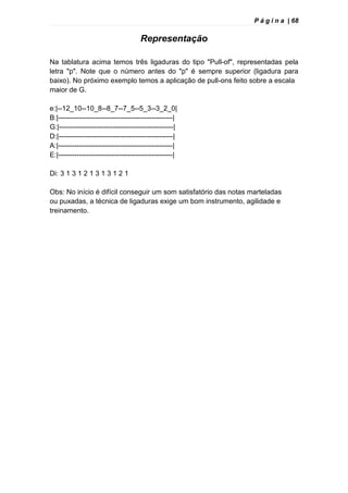 P á g i n a | 68
Representação
Na tablatura acima temos três ligaduras do tipo "Pull-of", representadas pela
letra "p". Note que o número antes do "p" é sempre superior (ligadura para
baixo). No próximo exemplo temos a aplicação de pull-ons feito sobre a escala
maior de G.
e:|--12_10--10_8--8_7--7_5--5_3--3_2_0|
B:|-------------------------------------------------|
G:|-------------------------------------------------|
D:|-------------------------------------------------|
A:|-------------------------------------------------|
E:|-------------------------------------------------|
Di: 3 1 3 1 2 1 3 1 3 1 2 1
Obs: No início é difícil conseguir um som satisfatório das notas marteladas
ou puxadas, a técnica de ligaduras exige um bom instrumento, agilidade e
treinamento.
 