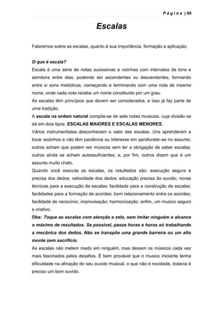 P á g i n a | 69
Escalas
Falaremos sobre as escalas, quanto à sua importância, formação e aplicação.
O que é escala?
Escala é uma série de notas sucessivas e vizinhas com intervalos de tons e
semitons entre elas, podendo ser ascendentes ou descendentes, formando
entre si sons melódicos, começando e terminando com uma nota de mesmo
nome, onde cada nota recebe um nome constituído por um grau.
As escalas têm princípios que devem ser considerados, e isso já faz parte de
uma tradição.
A escala na ordem natural compõe-se de sete notas musicais, cuja divisão se
dá em dois tipos: ESCALAS MAIORES E ESCALAS MENORES.
Vários instrumentistas desconhecem o valor das escalas. Uns aprenderam a
tocar sozinhos e não têm paciência ou interesse em aprofundar-se no assunto;
outros acham que podem ser músicos sem ter a obrigação de saber escalas;
outros ainda se acham autossuficientes; e, por fim, outros dizem que é um
assunto muito chato.
Quando você executa as escalas, os resultados são: execução segura e
precisa dos dedos; velocidade dos dedos; educação precisa do ouvido; novas
técnicas para a execução de escalas; facilidade para a construção de escalas;
facilidades para a formação de acordes; bom relacionamento entre os acordes;
facilidade de raciocínio; improvisação; harmonização; enfim, um musico seguro
e criativo.
Obs: Toque as escalas com atenção e zelo, sem imitar ninguém e alcance
o máximo de resultados. Se possível, passe horas e horas só trabalhando
a mecânica dos dedos. Não se transpõe uma grande barreira ou um alto
monte sem sacrifício.
As escalas não metem medo em ninguém, mas deixam os músicos cada vez
mais fascinados pelos desafios. È bem provável que o musico iniciante tenha
dificuldade na afinação do seu ouvido musical, o que não é novidade, todavia é
preciso um bom ouvido.
 
