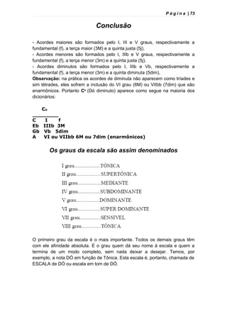 P á g i n a | 73
Conclusão
- Acordes maiores são formados pelo I, III e V graus, respectivamente a
fundamental (f), a terça maior (3M) e a quinta justa (5j).
- Acordes menores são formados pelo I, IIIb e V graus, respectivamente a
fundamental (f), a terça menor (3m) e a quinta justa (5j).
- Acordes diminutos são formados pelo I, IIIb e Vb, respectivamente a
fundamental (f), a terça menor (3m) e a quinta diminuta (5dim),
Observação: na prática os acordes de diminuta não aparecem como tríades e
sim tétrades, eles sofrem a inclusão do VI grau (6M) ou VIIbb (7dim) que são
enarmônicos. Portanto Cº (Dó diminuto) aparece como segue na maioria dos
dicionários:
Co
________
C I f
Eb IIIb 3M
Gb Vb 5dim
A VI ou VIIbb 6M ou 7dim (enarmônicos)
Os graus da escala são assim denominados
O primeiro grau da escala é o mais importante. Todos os demais graus têm
com ele afinidade absoluta. É o grau quem dá seu nome à escala e quem a
termina de um modo completo, sem nada deixar a desejar. Temos, por
exemplo, a nota DÓ em função de Tônica. Esta escala é, portanto, chamada de
ESCALA de DÓ ou escala em tom de DÓ.
 