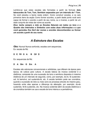 P á g i n a | 76
Lembre-se que estas escalas são formadas a partir da formula dois
tetracordes de Tom, Tom, Semitom separados por um intervalo de 1 Tom.
Se você estudou a teoria nesta ordem: Como construir escalas, e os seis
primeiros itens da seção Como formar acordes, a partir deste ponto você será
capaz de formar o acorde a partir de seu nome, ou o inverso, a partir de um
dado conjunto de notas dar nome ao acorde.
Dica: tenha sempre a mão as Escalas Naturais em todos os tons e o
Quadro dos Intervalos e Símbolos com estas duas informações e o que
você aprendeu fica fácil dar nomes a acordes desconhecidos ou formar
um acorde a partir do seu nome.
A Estrutura das Escalas
Obs: Nunca! Nunca confunda, escalas com sequencias.
Ex: escala de Ré:
D E F# G A B C# D
Ex: sequencias de Ré:
D A Bm G Em A
Escalas são estruturas convencionais e arbitrárias, que diferem de época para
época, de cultura para cultura. A escala básica da música ocidental é a
diatônica, composta de uma sucessão de tons e semitons dispostos à máxima
distância de um intervalo de segunda, como, por exemplo, do-ré, fá sustenido-
sol, lá bemol-si, sol sustenido-lá, etc. A escala também pode ser cromática,
quando a sucessão de dois ou mais sons se processa através do mesmo grau,
havendo entre elas apenas a diferença da alteração, por exemplo: do-do
sustenido, fá-fá sustenido, etc. Na música ocidental além da escala diatônica e
da cromática também se usa a escala de tons inteiros e a pentatônica.
 