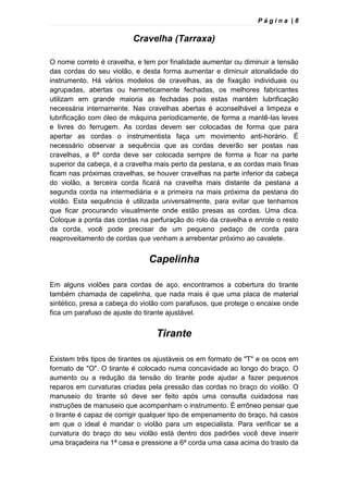 P á g i n a | 8
Cravelha (Tarraxa)
O nome correto é cravelha, e tem por finalidade aumentar ou diminuir a tensão
das cordas do seu violão, e desta forma aumentar e diminuir atonalidade do
instrumento. Há vários modelos de cravelhas, as de fixação individuais ou
agrupadas, abertas ou hermeticamente fechadas, os melhores fabricantes
utilizam em grande maioria as fechadas pois estas mantém lubrificação
necessária internamente. Nas cravelhas abertas é aconselhável a limpeza e
lubrificação com óleo de máquina periodicamente, de forma a mantê-las leves
e livres do ferrugem. As cordas devem ser colocadas de forma que para
apertar as cordas o instrumentista faça um movimento anti-horário. É
necessário observar a sequência que as cordas deverão ser postas nas
cravelhas, a 6ª corda deve ser colocada sempre de forma a ficar na parte
superior da cabeça, é a cravelha mais perto da pestana, e as cordas mais finas
ficam nas próximas cravelhas, se houver cravelhas na parte inferior da cabeça
do violão, a terceira corda ficará na cravelha mais distante da pestana a
segunda corda na intermediária e a primeira na mais próxima da pestana do
violão. Esta sequência é utilizada universalmente, para evitar que tenhamos
que ficar procurando visualmente onde estão presas as cordas. Uma dica.
Coloque a ponta das cordas na perfuração do rolo da cravelha e enrole o resto
da corda, você pode precisar de um pequeno pedaço de corda para
reaproveitamento de cordas que venham a arrebentar próximo ao cavalete.
Capelinha
Em alguns violões para cordas de aço, encontramos a cobertura do tirante
também chamada de capelinha, que nada mais é que uma placa de material
sintético, presa a cabeça do violão com parafusos, que protege o encaixe onde
fica um parafuso de ajuste do tirante ajustável.
Tirante
Existem três tipos de tirantes os ajustáveis os em formato de "T" e os ocos em
formato de "O". O tirante é colocado numa concavidade ao longo do braço. O
aumento ou a redução da tensão do tirante pode ajudar a fazer pequenos
reparos em curvaturas criadas pela pressão das cordas no braço do violão. O
manuseio do tirante só deve ser feito após uma consulta cuidadosa nas
instruções de manuseio que acompanham o instrumento. É errôneo pensar que
o tirante é capaz de corrigir qualquer tipo de empenamento do braço, há casos
em que o ideal é mandar o violão para um especialista. Para verificar se a
curvatura do braço do seu violão está dentro dos padrões você deve inserir
uma braçadeira na 1ª casa e pressione a 6ª corda uma casa acima do trasto da
 