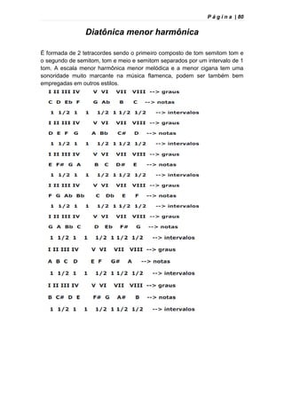 P á g i n a | 80
Diatônica menor harmônica
É formada de 2 tetracordes sendo o primeiro composto de tom semitom tom e
o segundo de semitom, tom e meio e semitom separados por um intervalo de 1
tom. A escala menor harmônica menor melódica e a menor cigana tem uma
sonoridade muito marcante na música flamenca, podem ser também bem
empregadas em outros estilos.
 