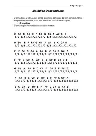 P á g i n a | 83
Melódica Descendente
É formada de 2 tetracordes sendo o primeiro composto de tom, semitom, tom e
o segundo de semitom, tom, tom. Idêntica à diatônica menor pura.
 Cromáticas
É formada por intervalos sucessivos de 1/2 tom.
 