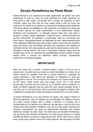 P á g i n a | 84
Escala Pentatônica ou Penta Blues
Escala Musical é uma sequência de notas organizadas de acordo com suas
frequências. É como um menu de notas dispostas em ordem crescente, da
mais grave a mais aguda. As escalas tem a função de organizar os sons
musicais, assim fica mais fácil de tocar essas notas e usar da forma que
quisermos. No Violão ou na guitarra, é possível tocar qualquer escala utilizando
uma forma padrão de digitação de mão esquerda, uma espécie de mapa que
nos mostra apenas as notas pertencentes a uma determinada escala,
facilitando sua visualização e a aplicação dessas notas para criar solos e
arranjos. A prática destas digitações é essencial para o desenvolvimento da
técnica instrumental, da agilidade e coordenação entre os movimentos das
duas mãos e, consequentemente, da habilidade de solar. Nesta apostila temos
cinco digitações diferentes para cada escala. Existem vários tipos de escalas e
cada uma possui uma sonoridade específica que caracteriza uma espécie de
identidade sonora. Em outras palavras, cada tipo de escala propicia uma certa
atmosfera musical distinta. Por isso, é importante conhecer vários tipos de
escalas para se ter um repertório de possibilidades sonoras variado e poder
realizar solos e arranjos em diferentes estilos musicais, expressando
sentimentos e intenções variadas.
IMPORTANTE:
Para criar solos com a escala, o primeiro passo é saber o Tom em que a
música está. A escala deve ser usada na mesma tonalidade da música ou do
trecho musical em questão. Para isso, é preciso posicionar a digitação da
escala colocando a nota tônica (em destaque no diagrama) na casa que
corresponde à nota do Tom da música. Por exemplo, se a música está no Tom
de Ré menor, então vamos usar uma escala menor com a nota tônica
posicionada na quinta casa da corda Lá, ou na décima casa da corda Mi, ou
ainda na décima segunda casa da corda Ré, pois nessas posições temos a
nota Ré, que é o Tom da música, como no exemplo da página 5. Desse modo,
a digitação da escala deve mudar de posição de acordo com o Tom da música.
A Escala Pentatônica é um tipo primitivo de escala. Sua origem histórica é
difícil de determinar, mas, há registros de sua utilização nas práticas musicais
de muitas culturas antigas como a grega, a africana e a chinesa. Ela é
caracterizada por ter apenas cinco notas em sua estrutura, o que lhe faz muito
versátil para improvisações melódicas, uma vez que não possui intervalos de
semitom, responsáveis por gerar as dissonâncias (tensões) nas escalas
diatônicas (escalas de sete notas). Há vários tipos de Escalas Pentatônicas.
Um dos tipos mais utilizados atualmente na nossa música popular é a escala
Pentatônica Menor que possui a seguinte estrutura: tônica, terça menor, quarta
justa, quinta justa e sétima menor. Em outras palavras, ela não possui as notas
 