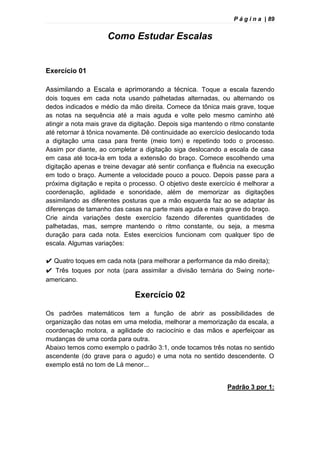 P á g i n a | 89
Como Estudar Escalas
Exercício 01
Assimilando a Escala e aprimorando a técnica. Toque a escala fazendo
dois toques em cada nota usando palhetadas alternadas, ou alternando os
dedos indicados e médio da mão direita. Comece da tônica mais grave, toque
as notas na sequência até a mais aguda e volte pelo mesmo caminho até
atingir a nota mais grave da digitação. Depois siga mantendo o ritmo constante
até retornar à tônica novamente. Dê continuidade ao exercício deslocando toda
a digitação uma casa para frente (meio tom) e repetindo todo o processo.
Assim por diante, ao completar a digitação siga deslocando a escala de casa
em casa até toca-la em toda a extensão do braço. Comece escolhendo uma
digitação apenas e treine devagar até sentir confiança e fluência na execução
em todo o braço. Aumente a velocidade pouco a pouco. Depois passe para a
próxima digitação e repita o processo. O objetivo deste exercício é melhorar a
coordenação, agilidade e sonoridade, além de memorizar as digitações
assimilando as diferentes posturas que a mão esquerda faz ao se adaptar às
diferenças de tamanho das casas na parte mais aguda e mais grave do braço.
Crie ainda variações deste exercício fazendo diferentes quantidades de
palhetadas, mas, sempre mantendo o ritmo constante, ou seja, a mesma
duração para cada nota. Estes exercícios funcionam com qualquer tipo de
escala. Algumas variações:
✔ Quatro toques em cada nota (para melhorar a performance da mão direita);
✔ Três toques por nota (para assimilar a divisão ternária do Swing norte-
americano.
Exercício 02
Os padrões matemáticos tem a função de abrir as possibilidades de
organização das notas em uma melodia, melhorar a memorização da escala, a
coordenação motora, a agilidade do raciocínio e das mãos e aperfeiçoar as
mudanças de uma corda para outra.
Abaixo temos como exemplo o padrão 3:1, onde tocamos três notas no sentido
ascendente (do grave para o agudo) e uma nota no sentido descendente. O
exemplo está no tom de Lá menor...
Padrão 3 por 1:
 
