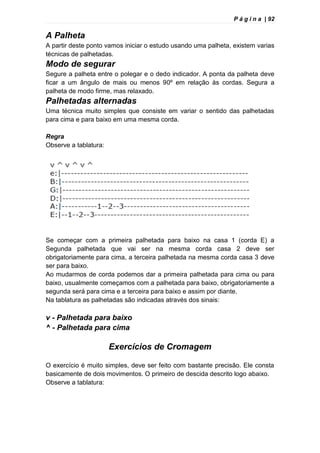 P á g i n a | 92
A Palheta
A partir deste ponto vamos iniciar o estudo usando uma palheta, existem varias
técnicas de palhetadas.
Modo de segurar
Segure a palheta entre o polegar e o dedo indicador. A ponta da palheta deve
ficar a um ângulo de mais ou menos 90º em relação às cordas. Segura a
palheta de modo firme, mas relaxado.
Palhetadas alternadas
Uma técnica muito simples que consiste em variar o sentido das palhetadas
para cima e para baixo em uma mesma corda.
Regra
Observe a tablatura:
Se começar com a primeira palhetada para baixo na casa 1 (corda E) a
Segunda palhetada que vai ser na mesma corda casa 2 deve ser
obrigatoriamente para cima, a terceira palhetada na mesma corda casa 3 deve
ser para baixo.
Ao mudarmos de corda podemos dar a primeira palhetada para cima ou para
baixo, usualmente começamos com a palhetada para baixo, obrigatoriamente a
segunda será para cima e a terceira para baixo e assim por diante.
Na tablatura as palhetadas são indicadas através dos sinais:
v - Palhetada para baixo
^ - Palhetada para cima
Exercícios de Cromagem
O exercício é muito simples, deve ser feito com bastante precisão. Ele consta
basicamente de dois movimentos. O primeiro de descida descrito logo abaixo.
Observe a tablatura:
 