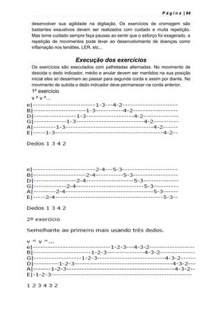P á g i n a | 94
desenvolver sua agilidade na digitação. Os exercícios de cromagem são
bastantes exaustivos devem ser realizados com cuidado e muita repetição.
Mas tome cuidado sempre faça pausas ao sentir que o esforço foi exagerado, a
repetição de movimentos pode levar ao desenvolvimento de doenças como
inflamação nos tendões, LER, etc...
Execução dos exercícios
Os exercícios são executados com palhetadas alternadas. No movimento de
descida o dedo indicador, médio e anular devem ser mantidos na sua posição
inicial eles só desarmam ao passar para segunda corda e assim por diante. No
movimento de subida o dedo indicador deve permanecer na corda anterior.
1º exercício
v ^ v ^...
 
