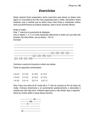 P á g i n a | 96
Exercícios
Neste capítulo foram preparados vários exercícios para deixar os dedos mais
ágeis e a musculatura da mão mais preparada para o violão. Aproveite e treine
bastante, pois à medida que os dedos ficam mais fortes e resistentes melhor
será sua performance ao praticar pestanas, solar e tocar acordes difíceis.
Então aí estão :
Este 1° exercício é puramente de digitação.
Use os dedos 1, 2, 3 e 4 (mão esquerda) alternando a ordem em que eles são
tocados. Na mão direita, use os dedos I , M e A.
Exemplo:
Continue o exercício trocando a ordem dos dedos.
Tente as seguintes combinações:
1 2 4 3 2 1 3 4 3 1 2 4 4 1 2 3
1 3 4 2 2 1 4 3 3 1 4 2 4 1 3 2
1 4 3 2 2 3 1 4 3 2 1 4 4 2 1 3
Dica: Faça uma série da 6ª corda até a 1ª indo do começo ao fim do braço do
violão. Comece lentamente e vá aumentando gradativamente a velocidade à
medida que não haja erros. Voltando agora para a mão direita, faça o seguinte:
Deixe as cordas soltas e toque dessa maneira:
 