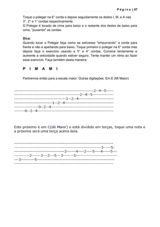 P á g i n a | 97
Toque o polegar na 6° corda e depois seguidamente os dedos I, M, e A nas
3°, 2° e 1° cordas respectivamente.
O Polegar é tocado de cima para baixo e o restante dos dedos de baixo para
cima, "puxando" as cordas.
Dica:
Quando tocar o Polegar faça como se estivesse "empurrando" a corda para
frente e não a apertando para baixo. Toque primeiro o polegar na 6° corda mas
depois faça o exercício usando a 5° e 4° cordas. Comece lentamente e
aumente a velocidade quando estiver seguro. Tente manter um ritmo ao fazer
esse exercício. Faça também desta maneira:
P I M A M I
Partiremos então para a escala maior: Outras digitações: Em E (Mi Maior)
 