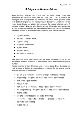 P á g i n a | 98
A Lógica da Nomenclatura
Neste capítulo, veremos um pouco mais de nomenclatura. Vimos que
geralmente encontramos junto com as cifras (A,B,C, etc...) números ou
indicações que correspondem ao acréscimo de outras notas que não fazem
parte da tríade original (as três notas principais do acorde). Muito bem, existem
várias dissonâncias que podem ser somadas às tríades originais, como 7
(sétima), 9 (nona), 6 (sexta), etc... Porém há uma dificuldade muito comum que
alunos de violão apresentam que é entender dissonâncias maiores e menores.
Não estou falando de acordes maiores e menores, mas de dissonâncias:
 7 (sétima menor),
 maj 7 ou 7+ (sétima maior),
 4 (quarta justa),
 #4 (quarta aumentada),
 9 (nona maior),
 9 - (nona menor),
 #9 (nona aumentada).

Vamos ver uma tabela geral de dissonâncias, mas o problema principal é que a
maneira de escrever ou indicar as dissonâncias não é exatamente um padrão
mundial.
Vamos encontrar grafias diferentes para a mesma coisa. Então é preciso que
você entenda a lógica da nomenclatura e quando for ler alguma escrita
diferente entender o que significa
.
 Ok! Em geral vamos ter o seguinte (exemplo partindo da nota dó):
 do (tônica) – faz parte da tríade não precisa ser indicada
 do# ou ré b (2a menor)
 ré (2a maior)
 ré# ou mi b (3a menor) – faz parte do acorde menor
 mi (terça maior) – faz parte da tríade não precisa ser indicada
 fá (4a justa)
 fá# (4a aumentada) ou sol b (5a diminuta)
 sol (quinta) – faz parte da tríade não precisa ser indicada
 sol# (5a aumentada)
 lá (6a maior)
 