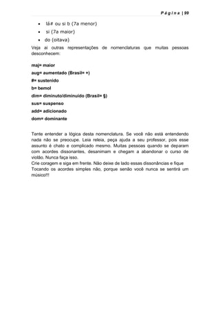 P á g i n a | 99
 lá# ou si b (7a menor)
 si (7a maior)
 do (oitava)
Veja ai outras representações de nomenclaturas que muitas pessoas
desconhecem:
maj= maior
aug= aumentado (Brasil= +)
#= sustenido
b= bemol
dim= diminuto/diminuído (Brasil= §)
sus= suspenso
add= adicionado
dom= dominante
Tente entender a lógica desta nomenclatura. Se você não está entendendo
nada não se preocupe. Leia releia, peça ajuda a seu professor, pois esse
assunto é chato e complicado mesmo. Muitas pessoas quando se deparam
com acordes dissonantes, desanimam e chegam a abandonar o curso de
violão. Nunca faça isso.
Crie coragem e siga em frente. Não deixe de lado essas dissonâncias e fique
Tocando os acordes simples não, porque senão você nunca se sentirá um
músico!!!
 