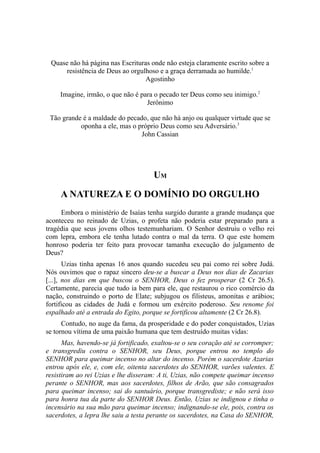Quase não há página nas Escrituras onde não esteja claramente escrito sobre a
resistência de Deus ao orgulhoso e a graça derramada ao humilde.1
Agostinho
Imagine, irmão, o que não é para o pecado ter Deus como seu inimigo.2
Jerônimo
Tão grande é a maldade do pecado, que não há anjo ou qualquer virtude que se
oponha a ele, mas o próprio Deus como seu Adversário.3
John Cassian

UM
A NATUREZA E O DOMÍNIO DO ORGULHO
Embora o ministério de Isaías tenha surgido durante a grande mudança que
aconteceu no reinado de Uzias, o profeta não poderia estar preparado para a
tragédia que seus jovens olhos testemunhariam. O Senhor destruiu o velho rei
com lepra, embora ele tenha lutado contra o mal da terra. O que este homem
honroso poderia ter feito para provocar tamanha execução do julgamento de
Deus?
Uzias tinha apenas 16 anos quando sucedeu seu pai como rei sobre Judá.
Nós ouvimos que o rapaz sincero deu-se a buscar a Deus nos dias de Zacarias
[...], nos dias em que buscou o SENHOR, Deus o fez prosperar (2 Cr 26.5).
Certamente, parecia que tudo ia bem para ele, que restaurou o rico comércio da
nação, construindo o porto de Elate; subjugou os filisteus, amonitas e arábios;
fortificou as cidades de Judá e formou um exército poderoso. Seu renome foi
espalhado até a entrada do Egito, porque se fortificou altamente (2 Cr 26.8).
Contudo, no auge da fama, da prosperidade e do poder conquistados, Uzias
se tornou vítima de uma paixão humana que tem destruído muitas vidas:
Mas, havendo-se já fortificado, exaltou-se o seu coração até se corromper;
e transgrediu contra o SENHOR, seu Deus, porque entrou no templo do
SENHOR para queimar incenso no altar do incenso. Porém o sacerdote Azarias
entrou após ele, e, com ele, oitenta sacerdotes do SENHOR, varões valentes. E
resistiram ao rei Uzias e lhe disseram: A ti, Uzias, não compete queimar incenso
perante o SENHOR, mas aos sacerdotes, filhos de Arão, que são consagrados
para queimar incenso; sai do santuário, porque transgrediste; e não será isso
para honra tua da parte do SENHOR Deus. Então, Uzias se indignou e tinha o
incensário na sua mão para queimar incenso; indignando-se ele, pois, contra os
sacerdotes, a lepra lhe saiu a testa perante os sacerdotes, na Casa do SENHOR,

 