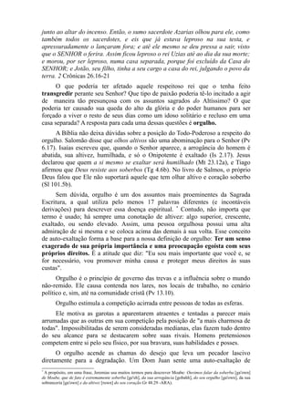 junto ao altar do incenso. Então, o sumo sacerdote Azarias olhou para ele, como
também todos os sacerdotes, e eis que já estava leproso na sua testa, e
apressuradamente o lançaram fora; e até ele mesmo se deu pressa a sair, visto
que o SENHOR o ferira. Assim ficou leproso o rei Uzias até ao dia da sua morte;
e morou, por ser leproso, numa casa separada, porque foi excluído da Casa do
SENHOR; e Jotão, seu filho, tinha a seu cargo a casa do rei, julgando o povo da
terra. 2 Crônicas 26.16-21
O que poderia ter afetado aquele respeitoso rei que o tenha feito
transgredir perante seu Senhor? Que tipo de paixão poderia tê-lo incitado a agir
de maneira tão presunçosa com os assuntos sagrados do Altíssimo? O que
poderia ter causado sua queda do alto da glória e do poder humanos para ser
forçado a viver o resto de seus dias como um idoso solitário e recluso em uma
casa separada? A resposta para cada uma dessas questões é orgulho.
A Bíblia não deixa dúvidas sobre a posição do Todo-Poderoso a respeito do
orgulho. Salomão disse que olhos altivos são uma abominação para o Senhor (Pv
6.17). Isaías escreveu que, quando o Senhor aparece, a arrogância do homem é
abatida, sua altivez, humilhada, e só o Onipotente é exaltado (Is 2.17). Jesus
declarou que quem a si mesmo se exaltar será humilhado (Mt 23.12a), e Tiago
afirmou que Deus resiste aos soberbos (Tg 4.6b). No livro de Salmos, o próprio
Deus falou que Ele não suportará aquele que tem olhar altivo e coração soberbo
(Sl 101.5b).
Sem dúvida, orgulho é um dos assuntos mais proeminentes da Sagrada
Escritura, a qual utiliza pelo menos 17 palavras diferentes (e incontáveis
derivações) para descrever essa doença espiritual. * Contudo, não importa que
termo é usado; há sempre uma conotação de altivez: algo superior, crescente,
exaltado, ou sendo elevado. Assim, uma pessoa orgulhosa possui uma alta
admiração de si mesma e se coloca acima das demais à sua volta. Esse conceito
de auto-exaltação forma a base para a nossa definição de orgulho: Ter um senso
exagerado de sua própria importância e uma preocupação egoísta com seus
próprios direitos. É a atitude que diz: "Eu sou mais importante que você e, se
for necessário, vou promover minha causa e proteger meus direitos às suas
custas".
Orgulho é o princípio de governo das trevas e a influência sobre o mundo
não-remido. Ele causa contenda nos lares, nos locais de trabalho, no cenário
político e, sim, até na comunidade cristã (Pv 13.10).
Orgulho estimula a competição acirrada entre pessoas de todas as esferas.
Ele motiva as garotas a aparentarem atraentes e tentadas a parecer mais
arrumadas que as outras em sua competição pela posição de "a mais charmosa de
todas". Impossibilitadas de serem consideradas medianas, elas fazem tudo dentro
do seu alcance para se destacarem sobre suas rivais. Homens pretensiosos
competem entre si pelo seu físico, por sua bravura, suas habilidades e posses.
O orgulho acende as chamas do desejo que leva um pecador lascivo
diretamente para a degradação. Um Dom Juan sente uma auto-exaltação de
*

A propósito, em uma frase, Jeremias usa muitos termos para descrever Moabe: Ouvimos falar da soberba [ga'own]
de Moabe, que de fato é extremamente soberba [ge'eh], da sua arrogância [gobahh], do seu orgulho [ga'own], da sua
sobranceria [ga'own] e da altivez [ruwn] do seu coração Gr 48.29 -ARA).

 