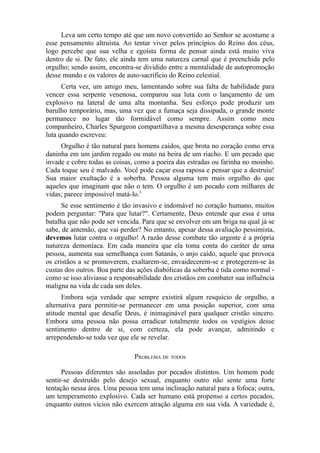 Leva um certo tempo até que um novo convertido ao Senhor se acostume a
esse pensamento altruísta. Ao tentar viver pelos princípios do Reino dos céus,
logo percebe que sua velha e egoísta forma de pensar ainda está muito viva
dentro de si. De fato, ele ainda tem uma natureza carnal que é preenchida pelo
orgulho; sendo assim, encontra-se dividido entre a mentalidade de autopromoção
desse mundo e os valores de auto-sacrifício do Reino celestial.
Certa vez, um amigo meu, lamentando sobre sua falta de habilidade para
vencer essa serpente venenosa, comparou sua luta com o lançamento de um
explosivo na lateral de uma alta montanha. Seu esforço pode produzir um
barulho temporário, mas, uma vez que a fumaça seja dissipada, o grande monte
permanece no lugar tão formidável como sempre. Assim como meu
companheiro, Charles Spurgeon compartilhava a mesma desesperança sobre essa
luta quando escreveu:
Orgulho é tão natural para homens caídos, que brota no coração como erva
daninha em um jardim regado ou mato na beira de um riacho. E um pecado que
invade e cobre todas as coisas, como a poeira das estradas ou farinha no moinho.
Cada toque seu é malvado. Você pode caçar essa raposa e pensar que a destruiu!
Sua maior exultação é a soberba. Pessoa alguma tem mais orgulho do que
aqueles que imaginam que não o tem. O orgulho é um pecado com milhares de
vidas; parece impossível matá-lo.5
Se esse sentimento é tão invasivo e indomável no coração humano, muitos
podem perguntar: "Para que lutar?". Certamente, Deus entende que essa é uma
batalha que não pode ser vencida. Para que se envolver em um briga na qual já se
sabe, de antemão, que vai perder? No entanto, apesar dessa avaliação pessimista,
devemos lutar contra o orgulho! A razão desse combate tão urgente é a própria
natureza demoníaca. Em cada maneira que ela toma conta do caráter de uma
pessoa, aumenta sua semelhança com Satanás, o anjo caído, aquele que provoca
os cristãos a se promoverem, exaltarem-se, envaidecerem-se e protegerem-se às
custas dos outros. Boa parte das ações diabólicas da soberba é tida como normal como se isso aliviasse a responsabilidade dos cristãos em combater sua influência
maligna na vida de cada um deles.
Embora seja verdade que sempre existirá algum resquício de orgulho, a
alternativa para permitir-se permanecer em uma posição superior, com uma
atitude mental que desafie Deus, é inimaginável para qualquer cristão sincero.
Embora uma pessoa não possa erradicar totalmente todos os vestígios desse
sentimento dentro de si, com certeza, ela pode avançar, admitindo e
arrependendo-se toda vez que ele se revelar.
PROBLEMA DE TODOS
Pessoas diferentes são assoladas por pecados distintos. Um homem pode
sentir-se destruído pelo desejo sexual, enquanto outro não sente uma forte
tentação nessa área. Uma pessoa tem uma inclinação natural para a fofoca; outra,
um temperamento explosivo. Cada ser humano está propenso a certos pecados,
enquanto outros vícios não exercem atração alguma em sua vida. A variedade é,

 