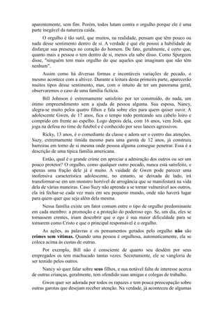 aparentemente, sem fim. Porém, todos lutam contra o orgulho porque ele é uma
parte inegável da natureza caída.
O orgulho é tão sutil, que muitos, na realidade, pensam que têm pouco ou
nada desse sentimento dentro de si. A verdade é que ele possui a habilidade de
disfarçar sua presença no coração do homem. De fato, geralmente, é certo que,
quanto mais a pessoa o tem dentro de si, menos ela sabe disso. Como Spurgeon
disse, "ninguém tem mais orgulho do que aqueles que imaginam que não têm
nenhum".
Assim como há diversas formas e incontáveis variações de pecado, o
mesmo acontece com a altivez. Durante a leitura desta primeira parte, aparecerão
muitos tipos desse sentimento, mas, com o intuito de ter um panorama geral,
observaremos o caso de uma família fictícia.
Bill Johnson é extremamente satisfeito por ter construído, do nada, um
ótimo empreendimento sem a ajuda de pessoa alguma. Sua esposa, Nancy,
alegra-se muito pelos quatro filhos e fala sobre eles para quem quiser ouvir. A
adolescente Gwen, de 17 anos, fica o tempo todo penteando seu cabelo loiro e
comprido em frente ao espelho. Logo depois dela, com 16 anos, vem Josh, que
joga na defesa no time de futebol e é conhecido por seus lances agressivos.
Ricky, 13 anos, é o comediante da classe e adora ser o centro das atenções.
Suzy, extremamente tímida mesmo para uma garota de 12 anos, já construiu
barreiras em torno de si mesma onde pessoa alguma consegue penetrar. Essa é a
descrição de uma típica família americana.
Então, qual é o grande crime em apreciar a admiração dos outros ou ser um
pouco protetor? O orgulho, como qualquer outro pecado, nunca está satisfeito, e
apenas uma fração dele já é muito. A vaidade de Gwen pode parecer uma
inofensiva característica adolescente, no entanto, se deixada de lado, irá
transformar-se em um monstro horrível de arrogância que se manifestará na vida
dela de várias maneiras. Caso Suzy não aprenda a se tornar vulnerável aos outros,
ela irá fechar-se cada vez mais em seu pequeno mundo, onde não haverá lugar
para quem quer que seja além dela mesma.
Nessa família existe um fator comum entre o tipo de orgulho predominante
em cada membro: a promoção e a proteção do poderoso ego. Se, um dia, eles se
tornassem crentes, iriam descobrir que o ego é sua maior dificuldade para se
tornarem como Cristo e que o principal responsável é o orgulho.
As ações, as palavras e os pensamentos gerados pelo orgulho não são
crimes sem vítimas. Quando uma pessoa é orgulhosa, automaticamente, ela se
coloca acima às custas de outras.
Por exemplo, Bill não é consciente de quanto seu desdém por seus
empregados os tem machucado tantas vezes. Secretamente, ele se vangloria de
ser temido pelos outros.
Nancy só quer falar sobre seus filhos, e sua notável falta de interesse acerca
de outras crianças, geralmente, tem ofendido suas amigas e colegas de trabalho.
Gwen quer ser adorada por todos os rapazes e tem pouca preocupação sobre
outras garotas que desejam receber atenção. Na verdade, já aconteceu de algumas

 