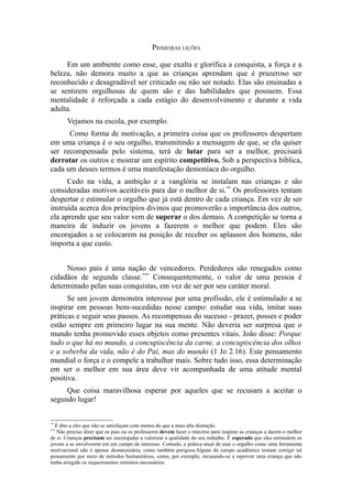 PRIMEIRAS LIÇÕES
Em um ambiente como esse, que exalta e glorifica a conquista, a força e a
beleza, não demora muito a que as crianças aprendam que é prazeroso ser
reconhecido e desagradável ser criticado ou não ser notado. Elas são ensinadas a
se sentirem orgulhosas de quem são e das habilidades que possuem. Essa
mentalidade é reforçada a cada estágio do desenvolvimento e durante a vida
adulta.
Vejamos na escola, por exemplo.
Como forma de motivação, a primeira coisa que os professores despertam
em uma criança é o seu orgulho, transmitindo a mensagem de que, se ela quiser
ser recompensada pelo sistema, terá de lutar para ser a melhor, precisará
derrotar os outros e mostrar um espírito competitivo. Sob a perspectiva bíblica,
cada um desses termos é uma manifestação demoníaca do orgulho.
Cedo na vida, a ambição e a vanglória se instalam nas crianças e são
consideradas motivos aceitáveis para dar o melhor de si.** Os professores tentam
despertar e estimular o orgulho que já está dentro de cada criança. Em vez de ser
instruída acerca dos princípios divinos que promoverão a importância dos outros,
ela aprende que seu valor vem de superar o dos demais. A competição se torna a
maneira de induzir os jovens a fazerem o melhor que podem. Eles são
encorajados a se colocarem na posição de receber os aplausos dos homens, não
importa a que custo.
Nosso país é uma nação de vencedores. Perdedores são renegados como
cidadãos de segunda classe.*** Consequentemente, o valor de uma pessoa é
determinado pelas suas conquistas, em vez de ser por seu caráter moral.
Se um jovem demonstra interesse por uma profissão, ele é estimulado a se
inspirar em pessoas bem-sucedidas nesse campo: estudar sua vida, imitar suas
práticas e seguir seus passos. As recompensas do sucesso - prazer, posses e poder
estão sempre em primeiro lugar na sua mente. Não deveria ser surpresa que o
mundo tenha promovido esses objetos como presentes vitais. João disse: Porque
tudo o que há no mundo, a concupiscência da carne, a concupiscência dos olhos
e a soberba da vida, não é do Pai, mas do mundo (1 Jo 2.16). Este pensamento
mundial o força e o compele a trabalhar mais. Sobre tudo isso, essa determinação
em ser o melhor em sua área deve vir acompanhada de uma atitude mental
positiva.
Que coisa maravilhosa esperar por aqueles que se recusam a aceitar o
segundo lugar!
**

É dito a eles que não se satisfaçam com menos do que a mais alta distinção.
Não preciso dizer que os pais ou os professores devem fazer o máximo para inspirar as crianças a darem o melhor
de si. Crianças precisam ser encorajadas a valorizar a qualidade do seu trabalho. É esperado que eles estimulem os
jovens a se envolverem em um campo de interesse. Contudo, a prática atual de usar o orgulho como uma ferramenta
motivacional não é apenas desnecessária, como também perigosa.Alguns do campo acadêmico tentam corrigir tal
pensamento por meio de métodos humanitários, como, por exemplo, recusando-se a reprovar uma criança que não
tenha atingido os requerimentos mínimos necessários.
***

 