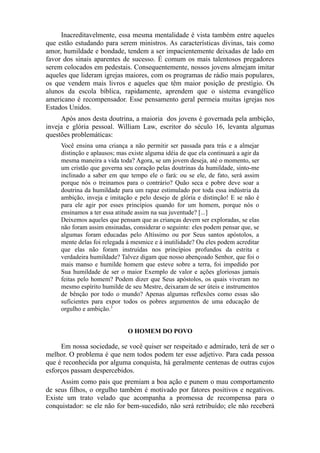 Inacreditavelmente, essa mesma mentalidade é vista também entre aqueles
que estão estudando para serem ministros. As características divinas, tais como
amor, humildade e bondade, tendem a ser impacientemente deixadas de lado em
favor dos sinais aparentes de sucesso. É comum os mais talentosos pregadores
serem colocados em pedestais. Consequentemente, nossos jovens almejam imitar
aqueles que lideram igrejas maiores, com os programas de rádio mais populares,
os que vendem mais livros e aqueles que têm maior posição de prestígio. Os
alunos da escola bíblica, rapidamente, aprendem que o sistema evangélico
americano é recompensador. Esse pensamento geral permeia muitas igrejas nos
Estados Unidos.
Após anos desta doutrina, a maioria dos jovens é governada pela ambição,
inveja e glória pessoal. William Law, escritor do século 16, levanta algumas
questões problemáticas:
Você ensina uma criança a não permitir ser passada para trás e a almejar
distinção e aplausos; mas existe alguma idéia de que ela continuará a agir da
mesma maneira a vida toda? Agora, se um jovem deseja, até o momento, ser
um cristão que governa seu coração pelas doutrinas da humildade, sinto-me
inclinado a saber em que tempo ele o fará: ou se ele, de fato, será assim
porque nós o treinamos para o contrário? Quão seca e pobre deve soar a
doutrina da humildade para um rapaz estimulado por toda essa indústria da
ambição, inveja e imitação e pelo desejo de glória e distinção! E se não é
para ele agir por esses princípios quando for um homem, porque nós o
ensinamos a ter essa atitude assim na sua juventude? [...]
Deixemos aqueles que pensam que as crianças devem ser exploradas, se elas
não foram assim ensinadas, considerar o seguinte: eles podem pensar que, se
algumas foram educadas pelo Altíssimo ou por Seus santos apóstolos, a
mente delas foi relegada à mesmice e à inutilidade? Ou eles podem acreditar
que elas não foram instruídas nos princípios profundos da estrita e
verdadeira humildade? Talvez digam que nosso abençoado Senhor, que foi o
mais manso e humilde homem que esteve sobre a terra, foi impedido por
Sua humildade de ser o maior Exemplo de valor e ações gloriosas jamais
feitas pelo homem? Podem dizer que Seus apóstolos, os quais viveram no
mesmo espírito humilde de seu Mestre, deixaram de ser úteis e instrumentos
de bênção por todo o mundo? Apenas algumas reflexões como essas são
suficientes para expor todos os pobres argumentos de uma educação de
orgulho e ambição.3
O HOMEM DO POVO

Em nossa sociedade, se você quiser ser respeitado e admirado, terá de ser o
melhor. O problema é que nem todos podem ter esse adjetivo. Para cada pessoa
que é reconhecida por alguma conquista, há geralmente centenas de outras cujos
esforços passam despercebidos.
Assim como pais que premiam a boa ação e punem o mau comportamento
de seus filhos, o orgulho também é motivado por fatores positivos e negativos.
Existe um trato velado que acompanha a promessa de recompensa para o
conquistador: se ele não for bem-sucedido, não será retribuído; ele não receberá

 