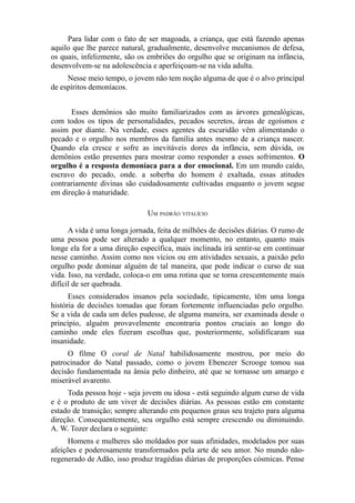 Para lidar com o fato de ser magoada, a criança, que está fazendo apenas
aquilo que lhe parece natural, gradualmente, desenvolve mecanismos de defesa,
os quais, infelizmente, são os embriões do orgulho que se originam na infância,
desenvolvem-se na adolescência e aperfeiçoam-se na vida adulta.
Nesse meio tempo, o jovem não tem noção alguma de que é o alvo principal
de espíritos demoníacos.
Esses demônios são muito familiarizados com as árvores genealógicas,
com todos os tipos de personalidades, pecados secretos, áreas de egoísmos e
assim por diante. Na verdade, esses agentes da escuridão vêm alimentando o
pecado e o orgulho nos membros da família antes mesmo de a criança nascer.
Quando ela cresce e sofre as inevitáveis dores da infância, sem dúvida, os
demônios estão presentes para mostrar como responder a esses sofrimentos. O
orgulho é a resposta demoníaca para a dor emocional. Em um mundo caído,
escravo do pecado, onde. a soberba do homem é exaltada, essas atitudes
contrariamente divinas são cuidadosamente cultivadas enquanto o jovem segue
em direção à maturidade.
UM PADRÃO VITALÍCIO
A vida é uma longa jornada, feita de milhões de decisões diárias. O rumo de
uma pessoa pode ser alterado a qualquer momento, no entanto, quanto mais
longe ela for a uma direção específica, mais inclinada irá sentir-se em continuar
nesse caminho. Assim como nos vícios ou em atividades sexuais, a paixão pelo
orgulho pode dominar alguém de tal maneira, que pode indicar o curso de sua
vida. Isso, na verdade, coloca-o em uma rotina que se torna crescentemente mais
difícil de ser quebrada.
Esses considerados insanos pela sociedade, tipicamente, têm uma longa
história de decisões tomadas que foram fortemente influenciadas pelo orgulho.
Se a vida de cada um deles pudesse, de alguma maneira, ser examinada desde o
princípio, alguém provavelmente encontraria pontos cruciais ao longo do
caminho onde eles fizeram escolhas que, posteriormente, solidificaram sua
insanidade.
O filme O coral de Natal habilidosamente mostrou, por meio do
patrocinador do Natal passado, como o jovem Ebenezer Scrooge tomou sua
decisão fundamentada na ânsia pelo dinheiro, até que se tornasse um amargo e
miserável avarento.
Toda pessoa hoje - seja jovem ou idosa - está seguindo algum curso de vida
e é o produto de um viver de decisões diárias. As pessoas estão em constante
estado de transição; sempre alterando em pequenos graus seu trajeto para alguma
direção. Consequentemente, seu orgulho está sempre crescendo ou diminuindo.
A. W. Tozer declara o seguinte:
Homens e mulheres são moldados por suas afinidades, modelados por suas
afeições e poderosamente transformados pela arte de seu amor. No mundo nãoregenerado de Adão, isso produz tragédias diárias de proporções cósmicas. Pense

 