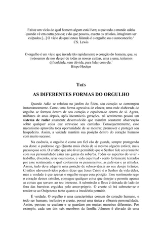 Existe um vício do qual homem algum está livre; o que todo o mundo odeia
quando vê em outra pessoa; e do que poucos, exceto os cristãos, imaginam ser
culpados [...] O vício do qual estou falando é o orgulho ou o autoconceito.'
CS. Lewis
O orgulho é um vício que invade tão rapidamente o coração do homem, que, se
tivéssemos de nos despir de todas as nossas culpas, uma a uma, teríamos
dificuldade, sem dúvida, para lidar com ele.2
Bispo Hooker

TRÊS
AS DIFERENTES FORMAS DO ORGULHO
Quando Adão se rebelou no jardim do Éden, seu coração se corrompeu
instantaneamente. Como uma forma agressiva de câncer, uma rede elaborada de
orgulho se formou dentro de seu coração e espalhou-se dentro de si. Agora,
milhares de anos depois, após incontáveis gerações, tal sentimento possui um
sistema de radar altamente desenvolvido que mantém constante observação
sobre qualquer coisa que atravesse seu caminho. Consequentemente, esse
mecanismo aproveita toda oportunidade de se mostrar, promover e proteger seu
hospedeiro. Assim, a vaidade mantém sua posição dentro do coração humano
com muito sucesso.
Na essência, o orgulho é como um fiel cão de guarda, sempre protegendo
seu dono: o poderoso ego Quanto mais cheio de si mesmo alguém estiver, mais
presunçoso será. O cristão que não tiver permitido que o Senhor lide severamente
com sua personalidade cairá nas garras da soberba. Todos os aspectos do viver trabalho, diversão, relacionamentos, e vida espiritual - serão fortemente tentados
por esse sentimento, o qual contamina os pensamentos, as palavras e as atitudes.
Assim, tudo deve adquirir uma posição de subserviência ao seu desejo tirânico.
Cristãos não-envolvidos podem dizer que Jesus Cristo é o Senhor da vida deles,
mas a verdade é que apenas o orgulho ocupa essa posição. Esse sentimento rege
o coração desses cristãos, consegue qualquer coisa que desejar e permite apenas
as coisas que servem ao seu interesse. A submissão a Deus é deixada do lado de
fora das barreiras erguidas pelo amor-próprio. O crente só irá submeter-se e
render-se ao Onipotente tanto quanto a imodéstia permitir.
É verdade. O orgulho é uma característica comum do coração humano, e
todo ser humano, inclusive o crente, possui uma única e vibrante personalidade.
Assim, pessoas se exaltam e se guardam em muitas maneiras diferentes. Por
exemplo, cada um dos seis membros da família Johnson é elevado de uma

 