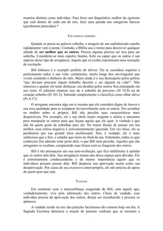 maneira distinta como indivíduo. Para fazer um diagnóstico melhor do egoísmo
que está dentro de cada um de nós, farei uma parada nas categorias básicas
(geralmente parecidas).*
UM ESPÍRITO SOBERBO
Quando se pensa na palavra soberba, a imagem de um endinheirado esnobe
rapidamente vem à mente. Contudo, a Bíblia usa o termo para descrever qualquer
atitude de ser melhor que os outros. Pessoa alguma precisa ser rica para ser
soberba. Considerar-se mais esperto, bonito, forte ou capaz que os outros é um
aspecto desse tipo de arrogância. Aquele que se exalta experimenta uma sensação
de excitação.
Bill Johnson é o exemplo perfeito de altivez. Ele se considera superior a
praticamente todos à sua volta -certamente, muito longe dos zés-ninguém que
vivem contando o dinheiro do mês. Maior ainda é o seu desrespeito pelos pobres
"que deviam procurar algum trabalho decente e ser alguém na vida!". Não
interessa o quanto ele tente disfarçar, seu desdém pelos outros fica estampado em
seu rosto. O salmista chamou isso de a soberba do perverso (Sl 10.4) ou de
coração soberbo (Sl 101.5). Salomão simplesmente o classifica como olhar altivo
(Pv 6.17).
O arrogante encontra algo em si mesmo que ele considera digno de louvor e
usa essa qualidade para se comparar favoravelmente com os outros. Por acreditar
no melhor sobre si próprio, Bill não percebe suas características mais
desprezíveis. Por exemplo, ele e um chefe muito exigente e utiliza o sarcasmo
para manipular os outros para que façam aquilo que ele quer. A verdade é que
não há quem goste de trabalhar para ele. No maior desejo de pensar em seu
melhor, essa crítica negativa é convenientemente ignorada. Em vez disso, ele se
parabeniza por sua grande ética profissional. Sim, é verdade; ele é mais
ambicioso que o Jim, o zelador que mora no final da rua. Entretanto, todos os que
conhecem Jim adoram estar perto dele, o que Bill nem percebe. Aqueles que são
arrogantes se exaltam, comparando suas forças com as fraquezas dos outros.
Bill é tão presunçoso em sua auto-avaliação, que fica indiferente à opinião
que os outros têm dele. Sua arrogância insana não deixa espaço para dúvidas. Ele
é extremamente condescendente e dá menos importância àquilo que os
indivíduos possam pensar dele. Bill despreza sua aprovação assim como sua
desaprovação. Por causa de seu excessivo amor-próprio, ele não precisa do apoio
de quem quer que seja.
VAIDADE
Em contraste com a autoconfiança exagerada de Bill, está aquele que,
verdadeiramente, vive pela admiração dos outros. Cheio de vaidade, esse
indivíduo precisa da aprovação dos outros, deseja ser reconhecido e procura os
aplausos.
A vaidade reside na raiz das petições lacrimosas tão comuns hoje em dia. A
Sagrada Escritura denuncia a oração de pessoas vaidosas que se recusam a

 