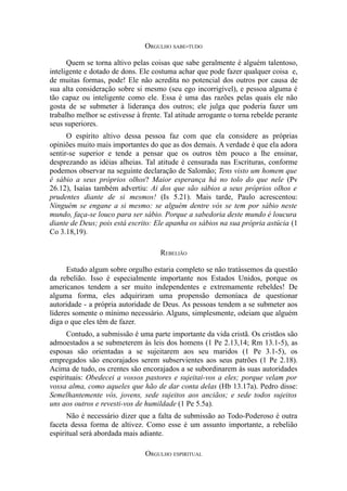 ORGULHO SABE-TUDO
Quem se torna altivo pelas coisas que sabe geralmente é alguém talentoso,
inteligente e dotado de dons. Ele costuma achar que pode fazer qualquer coisa e,
de muitas formas, pode! Ele não acredita no potencial dos outros por causa de
sua alta consideração sobre si mesmo (seu ego incorrigível), e pessoa alguma é
tão capaz ou inteligente como ele. Essa é uma das razões pelas quais ele não
gosta de se submeter à liderança dos outros; ele julga que poderia fazer um
trabalho melhor se estivesse à frente. Tal atitude arrogante o torna rebelde perante
seus superiores.
O espírito altivo dessa pessoa faz com que ela considere as próprias
opiniões muito mais importantes do que as dos demais. A verdade é que ela adora
sentir-se superior e tende a pensar que os outros têm pouco a lhe ensinar,
desprezando as idéias alheias. Tal atitude é censurada nas Escrituras, conforme
podemos observar na seguinte declaração de Salomão; Tens visto um homem que
é sábio a seus próprios olhos? Maior esperança há no tolo do que nele (Pv
26.12), Isaías também advertiu: Ai dos que são sábios a seus próprios olhos e
prudentes diante de si mesmos! (Is 5.21). Mais tarde, Paulo acrescentou:
Ninguém se engane a si mesmo: se alguém dentre vós se tem por sábio neste
mundo, faça-se louco para ser sábio. Porque a sabedoria deste mundo é loucura
diante de Deus; pois está escrito: Ele apanha os sábios na sua própria astúcia (1
Co 3.18,19).
REBELIÃO
Estudo algum sobre orgulho estaria completo se não tratássemos da questão
da rebelião. Isso é especialmente importante nos Estados Unidos, porque os
americanos tendem a ser muito independentes e extremamente rebeldes! De
alguma forma, eles adquiriram uma propensão demoníaca de questionar
autoridade - a própria autoridade de Deus. As pessoas tendem a se submeter aos
líderes somente o mínimo necessário. Alguns, simplesmente, odeiam que alguém
diga o que eles têm de fazer.
Contudo, a submissão é uma parte importante da vida cristã. Os cristãos são
admoestados a se submeterem às leis dos homens (1 Pe 2.13,14; Rm 13.1-5), as
esposas são orientadas a se sujeitarem aos seu maridos (1 Pe 3.1-5), os
empregados são encorajados serem subservientes aos seus patrões (1 Pe 2.18).
Acima de tudo, os crentes são encorajados a se subordinarem às suas autoridades
espirituais: Obedecei a vossos pastores e sujeitai-vos a eles; porque velam por
vossa alma, como aqueles que hão de dar conta delas (Hb 13.17a). Pedro disse:
Semelhantemente vós, jovens, sede sujeitos aos anciãos; e sede todos sujeitos
uns aos outros e revesti-vos de humildade (1 Pe 5.5a).
Não é necessário dizer que a falta de submissão ao Todo-Poderoso é outra
faceta dessa forma de altivez. Como esse é um assunto importante, a rebelião
espiritual será abordada mais adiante.
ORGULHO ESPIRITUAL

 