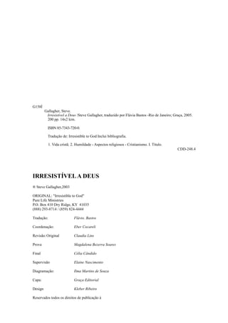 G158Í
Gallagher, Steve.
Irresistível a Deus /Steve Gallagher, traduzido por Flávia Bastos -Rio de Janeiro; Graça, 2005.
200 pp. 14x2 lcm.
ISBN 85-7343-720-0.
Tradução de: Irresistible to God Inclui bibliografia.
1. Vida cristã. 2. Humildade - Aspectos religiosos - Cristianismo. I. Título.
CDD-248.4

IRRESISTÍVEL A DEUS
® Steve Gallagher,2003
ORIGINAL: "Irresistible to God"
Pure Life Ministries
P.O. Box 410 Dry Ridge, KY 41035
(888) 293-8714 / (859) 824-4444
Tradução:

Flávio. Bastos

Coordenação:

Eber Cocareli

Revisão: Original

Claudia Lins

Prova

Magdalena Bezerra Soares

Final

Célia Cândido

Supervisão

Elaine Nascimento

Diagramação:

Ilma Martins de Souza

Capa:

Graça Editorial

Design

Kleber Ribeiro

Reservados todos os direitos de publicação à

 