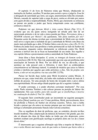 O capítulo 11 do livro de Números relata que Moisés, obedecendo às
instruções do Senhor, escolheu 70 anciãos para assistir o povo e julgá-lo. Essa foi
a delegação de autoridade que Jetro, seu sogro, anteriormente tinha-lhe orientado.
Moisés, cansado de suportar toda a carga do povo, sentiu-se aliviado por outros
com quem dividia a responsabilidade. Porém, Miriã, que claramente se enfureceu
ao pensar em perder o poder que havia conquistado como sua confidente,
começou a atacá-lo.
Podemos ver que falaram Miriã e Arão contra Moisés (Nm 12.1). É
evidente que era ela quem estava instigando tal atitude pelo fato de ser
mencionada primeiro e de ter sido a única punida por Deus. Porventura, falou o
SENHOR somente por Moisés?, ela questionou. Não falou também por nós?
Perguntas assim tão diretas revelam que a proximidade de Miriã com seu irmão
mais novo a cegou para a realidade de que a caminhada de Moisés com Deus era
muito mais profunda que a dela. O Senhor falava com ele face a face (Êx 33.11).
Embora ela ainda fosse uma profetisa e tenha permanecido ao lado do Senhor até
este momento, enquanto outros abertamente se rebelavam contra Ele, Miriã
cometeu o terrível erro de se focar na humanidade de seu irmão. Seu orgulho e
seu espírito faltoso a posicionaram contra a autoridade do Todo-Poderoso.
Jesus disse a Seus discípulos: E, assim, os inimigos do homem serão os
seus familiares (Mt 10.36). Não é de surpreender que este seja um problema entre
associações de homens de Deus. Por ser difícil de ver, no dia-a-dia, o que
acontece na vida pessoal com o Altíssimo, é mais fácil os colaboradores
concentrarem-se na liderança natural. A camada de mistério que cerca os líderes
cristãos é desfeita por aqueles que estão próximos a eles. Não há profeta sem
honra, a não ser na sua pátria e na sua casa (Mt 13.57b).
Parece ter havido duas razões para Miriã levantar-se contra Moisés. A
primeira era que, como irmã dele, ela tenha sido exaltada na frente de mais de 1
milhão de pessoas. Ter uma posição de honra tão invejada entre o povo afetou
sua espiritualidade. Há um antigo ditado popular que diz a seguinte verdade:
O poder corrompe, e o poder absoluto corrompe totalmente". Por essa
razão, Paulo orientou Timóteo a não colocar pessoas na posição de lideres tão
rapidamente: Não seja neófito, para não suceder que se ensoberbeça e incorra
na condenação do diabo (1 Tm 3.6 - ARA).
O segundo fator contribuidor pode ser encontrado na seguinte passagem:
Não falou [Deus] também por nós? Como profetisa, Miriã, provavelmente, deve
ter proferido a Palavra do Senhor em diversas ocasiões. Talvez, isso a tenha
levado a pensar que ela estava no mesmo patamar que seu irmão mais novo. O
teólogo e reformador protestante francês João Calvino comentou:
Eles se orgulham do dom de profecias, que, ao contrário, deveria ter-lhes
trazido modéstia. Mas a depravação da natureza do homem é tão grande, que eles
não só abusam dos dons de Deus dados ao irmão que eles desprezam, como
também exaltam com glorificação sacrílega os próprios dons em vez de o Autor
desses dons.3
É interessante que a seguinte afirmação seja feita a respeito de Moisés: E
era o varão Moisés mui manso, mais do que todos os homens que havia sobre a

 