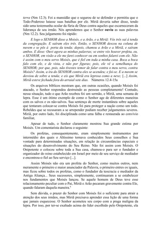 terra (Nm 12.3). Foi a mansidão que o segurou de se defender e permitiu que o
Todo-Poderoso lutasse suas batalhas por ele. Miriã deveria saber disso, tendo
sido uma testemunha ocular da fúria de Deus contra aqueles que escarneceram da
liderança de seu irmão. Nós aprendemos que o Senhor ouviu as suas palavras
(Nm 12.2). Seu julgamento foi rápido:
E logo o SENHOR disse a Moisés, e a Arão, e a Miriã: Vós três saí à tenda
da congregação. E saíram eles três. Então, o SENHOR desceu na coluna de
nuvem e se pôs à porta da tenda; depois, chamou a Arão e a Miriã, e saíram
ambos. E disse: Ouvi agora as minhas palavras; se entre vós houver profeta, eu,
o SENHOR, em visão a ele me farei conhecer ou em sonhos falarei com ele. Não
é assim com o meu servo Moisés, que é fiel em toda a minha casa. Boca a boca
falo com ele, e de vista, e não por figuras; pois, ele vê a semelhança do
SENHOR; por que, pois, não tivestes temor de falar contra o meu servo, contra
Moisés? Assim, a ira do SENHOR contra eles se acendeu; e foi-se. E a nuvem se
desviou de sobre a tenda; e eis que Miriã era leprosa como a neve; [...] Assim,
Miriã esteve fechada fora do arraial sete dias. Números 12.4-15a
Os arquivos bíblicos mostram que, em outras ocasiões, quando Moisés foi
atacado, o Senhor respondeu destruindo as pessoas completamente! Contudo,
nessa situação, tudo o que Arão recebeu foi um sermão, e Miriã, uma semana de
lepra. Esse é um ótimo exemplo de como o Senhor age de diferentes maneiras
com os salvos e os não-salvos. Sua sentença de morte instantânea sobre aqueles
que tentaram colocar-se contra Moisés foi para proteger a nação como um todo.
Rebeldes que se recusaram a se arrepender podiam receber julgamentos severos.
Miriã, por outro lado, foi disciplinada como uma falha e restaurada ao convívio
familiar,
Apesar de tudo, o Senhor claramente mostrou Sua grande estima por
Moisés. Um comentarista declarou o seguinte:
Os profetas, consequentemente, eram simplesmente instrumentos por
intermédio dos quais o Altíssimo tornava conhecidos Seus conselhos e Sua
vontade para determinadas situações, em relação às circunstâncias especiais e
situações do desenvolvimento do Seu Reino. Não foi assim com Moisés. O
Onipotente o colocou sobre toda a Sua casa, chamou-o para ser o fundador e
organizador do reino estabelecido em Israel por meio de seu serviço de mediador
e encontrou-o fiel ao Seu serviço [...].
Assim Moisés não era um profeta do Senhor, como muitos outros, nem
meramente o primeiro e maior anunciador da Palavra, o primeiro entres os iguais,
mas ficou sobre todos os profetas, como o fundador da teocracia e mediador da
Antiga Aliança... Seus sucessores, simplesmente, continuaram a se estabelecer
nos fundamentos que Moisés lançou. Se aquele homem de Deus teve esse
relacionamento peculiar com o Pai, Miriã e Arão pecaram gravemente contra Ele,
quando falaram daquela maneira.4
Sem dúvida, o prazer do Senhor com Moisés foi o suficiente para atrair a
atenção dos seus irmãos, mas Miriã precisava aprender essa lição de uma forma
que jamais esquecesse. O Senhor acometeu seu corpo com a praga maligna da
lepra. Por isso, por ter-se exaltado acima do líder escolhido pelo Onipotente, ela

 