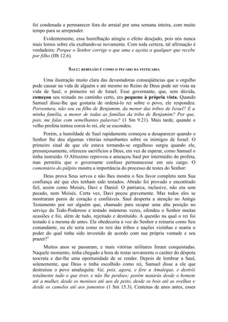 foi condenada a permanecer fora do arraial por uma semana inteira, com muito
tempo para se arrepender.
Evidentemente, essa humilhação atingiu o efeito desejado, pois nós nunca
mais lemos sobre ela exaltando-se novamente. Com toda certeza, tal afirmação é
verdadeira: Porque o Senhor corrige o que ama e açoita a qualquer que recebe
por filho (Hb 12.6).
SAUL: REBELIÃO É COMO O PECADO DA FEITIÇARIA
Uma ilustração muito clara das devastadoras conseqüências que o orgulho
pode causar na vida de alguém e até mesmo no Reino de Deus pode ser vista na
vida de Saul, o primeiro rei de Israel. Esse governante, que, sem dúvida,
começou seu reinado no caminho certo, era pequeno à própria vista. Quando
Samuel disse-lhe que gostaria de ordená-lo rei sobre o povo, ele respondeu:
Porventura, não sou eu filho de Benjamim, da menor das tribos de Israel? E a
minha família, a menor de todas as famílias da tribo de Benjamim? Por que,
pois, me falas com semelhantes palavras? (1 Sm 9.21). Mais tarde, quando o
velho profeta tentou coroá-lo rei, ele se escondeu.
Porém, a humildade de Saul rapidamente começou a desaparecer quando o
Senhor lhe deu algumas vitórias retumbantes sobre os inimigos de Israel. O
primeiro sinal de que ele estava tornando-se orgulhoso surgiu quando ele,
presunçosamente, ofereceu sacrifícios a Deus, em vez de esperar, como Samuel o
tinha instruído. O Altíssimo reprovou e ameaçou Saul por intermédio do profeta,
mas permitiu que o governante confuso permanecesse em seu cargo. O
comentário do púlpito mostra a importância do processo de testes do Senhor:
Deus prova Seus servos e não lhes mostra o Seu favor completo nem Sua
confiança até que eles tenham sido testados. Abraão foi provado e encontrado
fiel, assim como Moisés, Davi e Daniel. O patriarca, inclusive, não era sem
pecado, nem Moisés. Certa vez, Davi pecou gravemente. Mas todos eles se
mostraram puros de coração e confiáveis. Saul desperta a atenção no Antigo
Testamento por ser alguém que, chamado para ocupar uma alta posição no
serviço do Todo-Poderoso e testado inúmeras vezes, ofendeu o Senhor muitas
ocasiões e foi, além de tudo, rejeitado e destituído. A questão na qual o rei foi
testado é a mesma de antes. Ele obedeceria à voz do Senhor e reinaria como Seu
comandante, ou ele seria como os reis das tribos e nações vizinhas e usaria o
poder do qual tinha sido investido de acordo com sua própria vontade e seu
prazer?5
Muitos anos se passaram, e mais vitórias militares foram conquistadas.
Naquele momento, tinha chegado a hora de testar novamente o caráter do déspota
teocrata e dar-lhe uma oportunidade de se render. Depois de lembrar a Saul,
solenemente, que Deus o tinha escolhido como rei, Samuel disse a ele que
destruísse o povo amalequita: Vai, pois, agora, e fere a Amaleque, e destrói
totalmente tudo o que tiver, e não lhe perdoes; porém matarás desde o homem
até a mulher, desde os meninos até aos de peito, desde os bois até as ovelhas e
desde os camelos até aos jumentos (1 Sm 15.3). Centenas de anos antes, esses

 