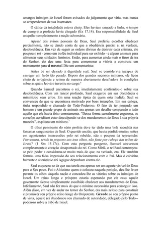 amargos inimigos de Israel foram avisados do julgamento que viria, mas nunca
se arrependeram de sua insensatez.
O cálice da iniqüidade estava cheio. Eles haviam cruzado a linha; o tempo
de cumprir a profecia havia chegado (Êx 17.14). Era responsabilidade de Saul
aniquilar completamente a nação adversária.
Apesar dos avisos pessoais de Deus, Saul preferiu escolher obedecer
parcialmente, não se dando conta de que a obediência parcial é, na verdade,
desobediência. Em vez de seguir as ordens divinas de destruir cada criatura, ele
poupou o rei - como um troféu individual para ser exibido - e alguns animais para
alimentar seus soldados famintos. Então, para aumentar ainda mais o furor da ira
do Senhor, ele deu uma festa para comemorar a vitória e construiu um
monumento para si mesmo! Diz um comentarista:
Antes de ser elevado à dignidade real, Saul se considerava incapaz de
carregar um fardo tão pesado. Depois dos grandes sucessos militares, ele ficou
cheio de arrogância e reinou de maneira abertamente desafiadora às condições
sobre as quais Jeová o investiu no cargo.6
Quando Samuel encontrou o rei, imediatamente confrontou-o sobre sua
desobediência. Com um rancor profundo, Saul exagerou em sua obediência e
minimizou seus erros. Em uma reação típica de quem está iludido, Saul se
convenceu de que se encontrava motivado por boas intenções. Em sua cabeça,
tinha respondido o chamado do Todo-Poderoso. O fato de ter poupado um
homem e um grande grupo de animais era apenas um detalhe comparado a tudo
aquilo que ele havia feito corretamente. "Dessa forma carnalmente enganosa, os
corações acreditam estar desculpando-se dos mandamentos de Deus à sua própria
maneira", explicou um ministro.7
O olhar penetrante do sério profeta deve ter dado uma bela sacudida nas
fantasias sanguinárias de Saul. O querido ancião, que havia perdido muitas noites
em agonizantes intercessões pelo rei rebelde, não o poupou da repreensão:
Porventura, sendo tu pequeno aos teus olhos, não foste por cabeça das tribos de
Israel? (1 Sm 15.17a). Com esta pergunta pungente, Samuel atravessou
completamente o coração desapontado do rei. Como Miriã, o rei Saul corrompeuse pelo poder e considerou-se muito mais do que, na verdade, era. Ele também
formou uma falsa impressão do seu relacionamento com o Pai. Mas o cordeiro
berrante e o temeroso rei Agague depunham contra ele.
Saul esqueceu-se de que sua tarefa era apenas ser um agente visível de Deus
para o Seu povo. Foi o Altíssimo quem o colocou naquela posição, deu-lhe favor
perante os olhos daquela nação e concedeu-lhe as vitórias sobre os inimigos de
Israel. Um reino longo e próspero estaria esperando por ele caso aquele
governante tivesse simplesmente escolhido obedecer aos mandamentos de Deus.
Infelizmente, Saul não fez mais do que o mínimo necessário para conseguir isso.
Além disso, em vez de andar no temor do Senhor, era mais zeloso para construir
e promover seu próprio reino longe do Onipotente. Grande ao seu próprio ponto
de vista, aquele rei abandonou seu chamado de autoridade, delegado pelo Todo-poderoso sobre a tribo de Israel.

 