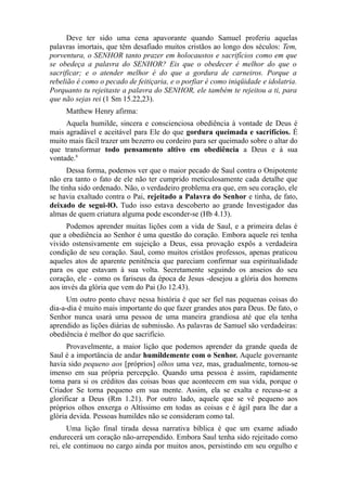 Deve ter sido uma cena apavorante quando Samuel proferiu aquelas
palavras imortais, que têm desafiado muitos cristãos ao longo dos séculos: Tem,
porventura, o SENHOR tanto prazer em holocaustos e sacrifícios como em que
se obedeça a palavra do SENHOR? Eis que o obedecer é melhor do que o
sacrificar; e o atender melhor é do que a gordura de carneiros. Porque a
rebelião é como o pecado de feitiçaria, e o porfiar é como iniqüidade e idolatria.
Porquanto tu rejeitaste a palavra do SENHOR, ele também te rejeitou a ti, para
que não sejas rei (1 Sm 15.22,23).
Matthew Henry afirma:
Aquela humilde, sincera e conscienciosa obediência à vontade de Deus é
mais agradável e aceitável para Ele do que gordura queimada e sacrifícios. É
muito mais fácil trazer um bezerro ou cordeiro para ser queimado sobre o altar do
que transformar todo pensamento altivo em obediência a Deus e à sua
vontade.8
Dessa forma, podemos ver que o maior pecado de Saul contra o Onipotente
não era tanto o fato de ele não ter cumprido meticulosamente cada detalhe que
lhe tinha sido ordenado. Não, o verdadeiro problema era que, em seu coração, ele
se havia exaltado contra o Pai, rejeitado a Palavra do Senhor e tinha, de fato,
deixado de segui-lO. Tudo isso estava descoberto ao grande Investigador das
almas de quem criatura alguma pode esconder-se (Hb 4.13).
Podemos aprender muitas lições com a vida de Saul, e a primeira delas é
que a obediência ao Senhor é uma questão do coração. Embora aquele rei tenha
vivido ostensivamente em sujeição a Deus, essa provação expôs a verdadeira
condição de seu coração. Saul, como muitos cristãos professos, apenas praticou
aqueles atos de aparente penitência que pareciam confirmar sua espiritualidade
para os que estavam à sua volta. Secretamente seguindo os anseios do seu
coração, ele - como os fariseus da época de Jesus -desejou a glória dos homens
aos invés da glória que vem do Pai (Jo 12.43).
Um outro ponto chave nessa história é que ser fiel nas pequenas coisas do
dia-a-dia é muito mais importante do que fazer grandes atos para Deus. De fato, o
Senhor nunca usará uma pessoa de uma maneira grandiosa até que ela tenha
aprendido as lições diárias de submissão. As palavras de Samuel são verdadeiras:
obediência é melhor do que sacrifício.
Provavelmente, a maior lição que podemos aprender da grande queda de
Saul é a importância de andar humildemente com o Senhor. Aquele governante
havia sido pequeno aos [próprios] olhos uma vez, mas, gradualmente, tornou-se
imenso em sua própria percepção. Quando uma pessoa é assim, rapidamente
toma para si os créditos das coisas boas que acontecem em sua vida, porque o
Criador Se torna pequeno em sua mente. Assim, ela se exalta e recusa-se a
glorificar a Deus (Rm 1.21). Por outro lado, aquele que se vê pequeno aos
próprios olhos enxerga o Altíssimo em todas as coisas e é ágil para lhe dar a
glória devida. Pessoas humildes não se consideram como tal.
Uma lição final tirada dessa narrativa bíblica é que um exame adiado
endurecerá um coração não-arrependido. Embora Saul tenha sido rejeitado como
rei, ele continuou no cargo ainda por muitos anos, persistindo em seu orgulho e

 