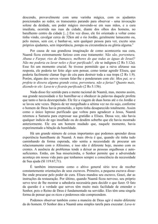 descendo, provavelmente com uma varinha mágica, com os ajudantes
posicionados ao redor, os transeuntes parando para observar - uma invocação
solene da deidade, um poder mágico movendo-se em suas mãos, e a cura
imediata, ocorrida nas ruas da cidade, diante dos olhos dos homens, no
barulhento centro da cidade [...] Em vez disso, ele foi orientado a voltar como
tinha vindo, cavalgar cerca de 32km até o rio Jordão, geralmente lamacento ou,
pelo menos, sem cor, e banhar-se, sem qualquer pessoa para ver, exceto seus
próprios ajudantes, sem importância, pompa ou circunstância ou glória alguma.9
Por causa de sua grandiosa imaginação de como aconteceria sua cura,
Naamã ficou extremamente furioso com esse tratamento: Não são, porventura,
Abana e Farpar, rios de Damasco, melhores do que todas as águas de Israel?
Não me poderia eu lavar neles e ficar purificado?, ele se indignou (2 Rs 5.12a).
Esse foi um momento crucial. Se tivesse permitido que a raiva afetasse sua
resposta, ele poderia ter feito algo sem pensar, como tentar agredir Eliseu, que
poderia facilmente clamar fogo do céu para destruir toda a sua tropa (2 Rs 1.9).
Porém, alguns dos servos vieram falar-lhe e ponderaram com ele: Meu pai, se o
profeta te dissera alguma grande coisa, porventura, não a farias? Quanto mais,
dizendo-te ele: Lava-te e ficarás purificado (2 Rs 5.13b).
Nada disso fez sentido para a mente racional de Naamã, mas, mesmo assim,
sua grande necessidade o fez humilhar-se e obedecer às palavras daquele profeta
que tanto o havia desrespeitado. Ele fez a viagem de duas horas até o rio Jordão e
se lavou sete vezes. Depois de ter mergulhado a sétima vez no rio sujo, conforme
o homem de Deus havia prometido, a lepra tinha desaparecido totalmente. Assim
como o único leproso purificado que voltou para agradecer a Jesus, Naamã
retornou a Samaria para expressar sua gratidão a Eliseu. Dessa vez, não havia
qualquer indício de ego insuflado ou do desdém soberbo que ele havia mostrado
anteriormente. Ele era um homem mudado que, naquele momento, havia
experimentado a bênção da humildade.
Há um grande número de coisas importantes que podemos aprender dessa
experiência humilhante de Naamã. A mais óbvia é que, quando ele tinha tudo
caminhando da forma esperada, não sentiu a necessidade de procurar um
relacionamento com o Altíssimo, e isso não é diferente hoje, mesmo com os
crentes. A ausência de problemas tende a deixar as pessoas orgulhosas e autosuficientes. Então, em Sua misericórdia, o Senhor permite que a adversidade
aconteça em nossa vida para que tenhamos sempre a consciência da necessidade
de Sua ajuda (Sl 119.67,71).
É também interessante como o altivo general sírio teve de receber
constantemente orientações de seus escravos. Primeiro, a pequena escrava disselhe onde procurar pelo poder de cura. Eliseu mandou seu escravo, Geazi, dar as
instruções da restauração. Por último, quando Naamã ficou nervoso, seu próprio
servo teve de lhe mostrar a sabedoria necessária para decidir o que fazer. O fato
da questão é a verdade que servos têm muito mais facilidade de entender o
Senhor, pois o Reino de Deus é fundamentado na servidão. Eles têm uma singela
forma de pensar que os ricos e poderosos não compreendem.
Podemos observar também como a maneira de Deus agir é muito diferente
da do homem. O Senhor deu a Naamã uma simples tarefa para executar: Lava-te

 