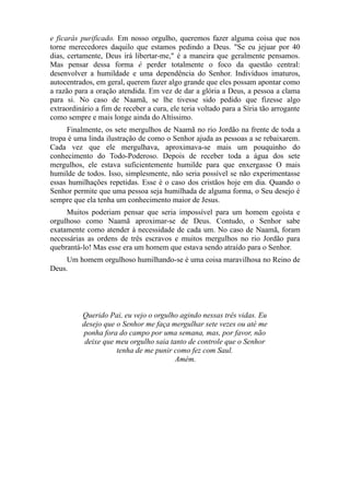 e ficarás purificado. Em nosso orgulho, queremos fazer alguma coisa que nos
torne merecedores daquilo que estamos pedindo a Deus. "Se eu jejuar por 40
dias, certamente, Deus irá libertar-me," é a maneira que geralmente pensamos.
Mas pensar dessa forma é perder totalmente o foco da questão central:
desenvolver a humildade e uma dependência do Senhor. Indivíduos imaturos,
autocentrados, em geral, querem fazer algo grande que eles possam apontar como
a razão para a oração atendida. Em vez de dar a glória a Deus, a pessoa a clama
para si. No caso de Naamã, se lhe tivesse sido pedido que fizesse algo
extraordinário a fim de receber a cura, ele teria voltado para a Síria tão arrogante
como sempre e mais longe ainda do Altíssimo.
Finalmente, os sete mergulhos de Naamã no rio Jordão na frente de toda a
tropa é uma linda ilustração de como o Senhor ajuda as pessoas a se rebaixarem.
Cada vez que ele mergulhava, aproximava-se mais um pouquinho do
conhecimento do Todo-Poderoso. Depois de receber toda a água dos sete
mergulhos, ele estava suficientemente humilde para que enxergasse O mais
humilde de todos. Isso, simplesmente, não seria possível se não experimentasse
essas humilhações repetidas. Esse é o caso dos cristãos hoje em dia. Quando o
Senhor permite que uma pessoa seja humilhada de alguma forma, o Seu desejo é
sempre que ela tenha um conhecimento maior de Jesus.
Muitos poderiam pensar que seria impossível para um homem egoísta e
orgulhoso como Naamã aproximar-se de Deus. Contudo, o Senhor sabe
exatamente como atender à necessidade de cada um. No caso de Naamã, foram
necessárias as ordens de três escravos e muitos mergulhos no rio Jordão para
quebrantá-lo! Mas esse era um homem que estava sendo atraído para o Senhor.
Um homem orgulhoso humilhando-se é uma coisa maravilhosa no Reino de
Deus.

Querido Pai, eu vejo o orgulho agindo nessas três vidas. Eu
desejo que o Senhor me faça mergulhar sete vezes ou até me
ponha fora do campo por uma semana, mas, por favor, não
deixe que meu orgulho saia tanto de controle que o Senhor
tenha de me punir como fez com Saul.
Amém.

 