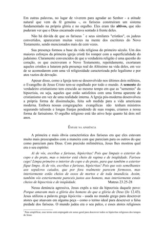 Em outras palavras, no lugar de viverem para agradar ao Senhor - a atitude
natural que vem da fé genuína -, os fariseus construíram um sistema
fundamentado na própria glória e no orgulho. Eles eram tão altivos, que não
puderam ver que o Deus encarnado estava sentado à frente deles.
Não há dúvida de que os fariseus * e seus similares "cristãos", os judeus
convertidos, apareceram muitas vezes na mente dos escritores do Novo
Testamento, sendo mencionados mais de cem vezes.
Sua presença formou a base da vida religiosa do primeiro século. Um dos
maiores esforços da primeira igreja cristã foi romper com a superficialidade do
judaísmo. Claramente convencidos de que a verdadeira religião é uma questão do
coração, os que escreveram o Novo Testamento, repetidamente, exortaram
aqueles cristãos a lutarem pela presença real do Altíssimo na vida deles, em vez
de se acomodarem com uma vã religiosidade caracterizada pelo legalismo e por
atos vazios de devoção.
Apesar disso, como a Igreja tem-se desenvolvido nos últimos dois milênios,
o Evangelho de Jesus Cristo tem-se espalhado por todo o mundo. A semente do
verdadeiro cristianismo tem crescido ao mesmo tempo em que as "sementes" da
hipocrisia, ou seja, aqueles que estão satisfeitos com uma forma aparente de
cristianismo em vez de uma realidade interna. A Igreja pós-moderna desenvolveu
a própria forma de dissimulação, feita sob medida para a vida americana
moderna. Embora nossas congregações evangélicas não tenham ministros
segurando talismãs e longas franjas pendendo de suas roupas, criamos a nossa
forma de farisaísmo. O orgulho religioso está tão ativo hoje quanto há dois mil
anos.
ÊNFASE NA APARÊNCIA
A primeira e mais óbvia característica dos fariseus era que eles estavam
muito mais preocupados com a maneira com que pareciam para os outros do que
como pareciam para Deus. Com precisão milimétrica, Jesus lhes mostrou qual
era o seu espírito:
Ai de vós, escribas e fariseus, hipócritas! Pois que limpais o exterior do
copo e do prato, mas o interior está cheio de rapina e de iniqüidade. Fariseu
cego! Limpa primeiro o interior do copo e do prato, para que também o exterior
fique limpo. Ai de vós, escribas e fariseus, hipócritas! Pois que sois semelhantes
aos sepulcros caiados, que por fora realmente parecem formosos, mas
interiormente estão cheios de ossos de mortos e de toda imundícia. Assim,
também vós exteriormente pareceis justos aos homens, mas interiormente estais
cheios de hipocrisia e de iniqüidade.
Mateus 23.25-28
Nessa denúncia agressiva, Jesus expôs a raiz da hipocrisia daquele povo:
Porque amavam mais a glória dos homens do que a glória de Deus (Jo 12.43).
Jesus utilizou a palavra grega hipócrita - usada no mundo grego para descrever
atores que atuavam em alguma peça - como o termo ideal para descrever a falsa
piedade dos fariseus. O mundo judeu era o seu palco, e esses atores religiosos
*

Para simplificar, esse termo está empregado em senso geral para descrever todos os hipócritas religiosos dos tempos
de Jesus.

 