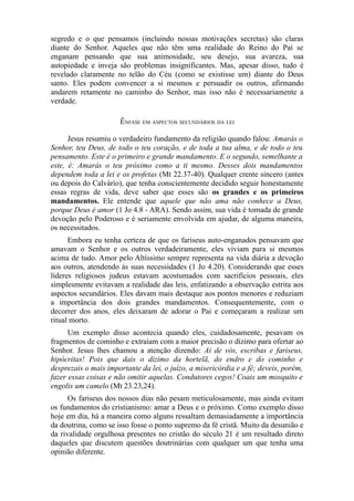 segredo e o que pensamos (incluindo nossas motivações secretas) são claras
diante do Senhor. Aqueles que não têm uma realidade do Reino do Pai se
enganam pensando que sua animosidade, seu desejo, sua avareza, sua
autopiedade e inveja são problemas insignificantes. Mas, apesar disso, tudo é
revelado claramente no telão do Céu (como se existisse um) diante do Deus
santo. Eles podem convencer a si mesmos e persuadir os outros, afirmando
andarem retamente no caminho do Senhor, mas isso não é necessariamente a
verdade.
ÊNFASE EM ASPECTOS SECUNDÁRIOS DA LEI
Jesus resumiu o verdadeiro fundamento da religião quando falou: Amarás o
Senhor, teu Deus, de todo o teu coração, e de toda a tua alma, e de todo o teu
pensamento. Este é o primeiro e grande mandamento. E o segundo, semelhante a
este, é: Amarás o teu próximo como a ti mesmo. Desses dois mandamentos
dependem toda a lei e os profetas (Mt 22.37-40). Qualquer crente sincero (antes
ou depois do Calvário), que tenha conscientemente decidido seguir honestamente
essas regras de vida, deve saber que esses são os grandes e os primeiros
mandamentos. Ele entende que aquele que não ama não conhece a Deus,
porque Deus é amor (1 Jo 4.8 - ARA). Sendo assim, sua vida é tomada de grande
devoção pelo Poderoso e é seriamente envolvida em ajudar, de alguma maneira,
os necessitados.
Embora eu tenha certeza de que os fariseus auto-enganados pensavam que
amavam o Senhor e os outros verdadeiramente, eles viviam para si mesmos
acima de tudo. Amor pelo Altíssimo sempre representa na vida diária a devoção
aos outros, atendendo às suas necessidades (1 Jo 4.20). Considerando que esses
líderes religiosos judeus estavam acostumados com sacrifícios pessoais, eles
simplesmente evitavam a realidade das leis, enfatizando a observação estrita aos
aspectos secundários. Eles davam mais destaque aos pontos menores e reduziam
a importância dos dois grandes mandamentos. Consequentemente, com o
decorrer dos anos, eles deixaram de adorar o Pai e começaram a realizar um
ritual morto.
Um exemplo disso acontecia quando eles, cuidadosamente, pesavam os
fragmentos de cominho e extraíam com a maior precisão o dízimo para ofertar ao
Senhor. Jesus lhes chamou a atenção dizendo: Ai de vós, escribas e fariseus,
hipócritas! Pois que dais o dizimo da hortelã, do endro e do cominho e
desprezais o mais importante da lei, o juízo, a misericórdia e a fé; deveis, porém,
fazer essas coisas e não omitir aquelas. Condutores cegos! Coais um mosquito e
engolis um camelo (Mt 23.23,24).
Os fariseus dos nossos dias não pesam meticulosamente, mas ainda evitam
os fundamentos do cristianismo: amar a Deus e o próximo. Como exemplo disso
hoje em dia, há a maneira como alguns ressaltam demasiadamente a importância
da doutrina, como se isso fosse o ponto supremo da fé cristã. Muito da desunião e
da rivalidade orgulhosa presentes no cristão do século 21 é um resultado direto
daqueles que discutem questões doutrinárias com qualquer um que tenha uma
opinião diferente.

 