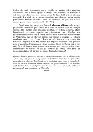 irmãos são mais importantes que a opinião de alguém sobre doutrinas
secundárias! Não é errado apoiar as crenças, mas devemos ser humildes o
suficiente para admitir que nosso conhecimento do Reino de Deus é, no máximo,
minúsculo. É crucial, para o bem da comunhão, que voltemos a nossa atenção
para amar ao Senhor e os outros. Como Davi declarou: Oh! Quão bom e quão
suave é que os irmãos vivam em união! (Sl 133.1).
Aqueles que têm apenas uma forma de obedecer a Deus estarão sempre
procurando alternativas para servir-Lhe e amar os demais com um coração
sincero. Eles mantêm suas máscaras espirituais e podem, inclusive, aderir
honestamente a certos aspectos do cristianismo, mas falta-lhes um
relacionamento vibrante com o Senhor. Em vez de se submeterem humildemente
ao Onipotente, eles se esforçam apenas para manter a aparência de estarem
envolvidos com o Pai. Como o Poderoso pode interagir com pessoas tão
hipócritas? Vejamos o que Ele declarou nas Sagradas Escrituras: Pois que este
povo se aproxima de mim e, com a boca e com os lábios, me honra, mas o seu
coração se afasta para longe de mim, e o seu temor para comigo consiste só em
mandamentos de homens, em que foi instruído (Is 29.13). Possa Deus ter
misericórdia de nós e livrar-nos dos efeitos do orgulho religioso!
Querido Senhor, por favor, guia-me a um relacionamento vivo e vibrante com
Jesus. Por favor, ajuda-me a superar minha tendência natural de me apresentar
como algo que não sou. Também, dá-me a humildade para resistir a tentação de
fazer as pessoas aceitarem minhas crenças. Eu quero conhecer-Te de maneira
real, Senhor. Remove qualquer coisa do meu coração ou da minha vida que
possa impedir que isso aconteça. Obrigado.
Amém.

 