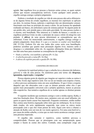 agindo. Ser orgulhoso leva as pessoas a fazerem certas coisas, as quais surtem
efeitos que trazem conseqüências terríveis. Como qualquer outro pecado, o
orgulho carrega consigo o próprio julgamento.
Embora o resultado do orgulho na vida de uma pessoa não-salva diferenciese de alguma forma do cristão orgulhoso, as mesmas leis espirituais se aplicam
aos dois. As normas físicas, judiciais e espirituais têm um denominador comum:
funcionam com base no princípio de causa e efeito. Se um homem for apanhado
roubando um banco, ele enfrentará o peso do sistema judicial. Se alguém pular de
um prédio alto, será atraído para a terra pela gravidade. Se uma pessoa exaltar a
si mesma, será humilhada. Não interessa se o ladrão de bancos, o suicida ou o
orgulhoso professa Cristo ou não; o princípio de causa e efeito irá atingi-los sem
piedade. A altivez de uma pessoa determinará as conseqüências que ela
enfrentará. Como foi mencionado anteriormente, o orgulho carrega consigo o
próprio julgamento. Jesus disse: E o que a si mesmo se exaltar será humilhado
(Mt 23.12a). Embora Ele não nos tenha dito como seria essa humilhação,
podemos acreditar que quanto mais presunção alguém tiver, maiores serão a
desgraça e a calamidade sobre ele. As seguintes afirmações feitas por Salomão
nos dão uma base para examinar as conseqüências do orgulho:
• Vindo a soberba, virá também a afronta (Pv 11.2a).
• A soberba precede a ruína (Pv 16.18a).
• A altivez do espírito precede a queda (Pv 16.18b).
A DESONRA DO ORGULHO

A primeira lei espiritual prática é que a soberba leva a desonra (do hebraico,
qalown) à vida de uma pessoa. Os sinônimos para este termo são desgraça,
ignomínia, reprovação e vergonha.4
Pessoa alguma gosta de alguém que imagina ser superior a todas as outras à
sua volta. Existe algo repulsivo nele. Em vez de ser tratado com respeito e honra,
o altivo provoca sentimentos ruins em seus semelhantes. O que é triste a respeito
daqueles que são obcecados com o que os demais pensam sobre eles é que
quanto mais preocupados estiverem com a própria aparência, menos as pessoas
irão respeitá-los. Sua tentativa orgulhosa de se exaltar apenas os diminui perante
elas.
O seguinte incidente que aconteceu comigo e com a minha esposa, Kathy, é
uma boa ilustração disso. Há muitos anos, jantamos com um casal influente, em
quem eu queria muito causar boa impressão. Enquanto comíamos, minha mulher
lhes contou uma história engraçada sobre mim que me embaraçou. Se eu tivesse
dado risadas, ela seria rapidamente esquecida, mas como eu estava muito
preocupado com o que eles iriam pensar de mim, fiquei com raiva e chamei a
atenção de Kathy com um tom de voz muito agressivo. Foi uma cena horrível e,
por causa da minha soberba, a coisa que eu mais temia aconteceu comigo: passei
uma péssima impressão.
O orgulho não somente é repulsivo, como também provoca a
competitividade. Pessoas que se preocupam com sua autopromoção quase
sempre o fazem às custas dos outros. Contudo, uma competição exige um

 