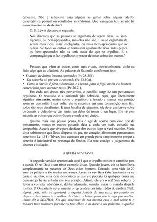 oponente. Não é suficiente para alguém se gabar sobre algum talento,
característica pessoal ou resultados satisfatórios. Que vantagem tem se não há
quem derrotar ou desdenhar?
C. S. Lewis declarou o seguinte:
Nós dizemos que as pessoas se orgulham de serem ricas, ou inteligentes, ou bem-apessoadas, mas elas não são. Elas se orgulham de
serem mais ricas, mais inteligentes, ou mais bem-apessoadas que as
outras. Se todos os outros se tornassem igualmente ricos, inteligentes
ou bem-apessoados não se teria nada do que se orgulhar. É a
comparação que o faz orgulhoso: o prazer de estar acima dos outros.5
Pessoas que vêem as outras como suas rivais, inevitavelmente, dirão ou
farão algo que as ofenderá. As palavras de Salomão confirmam isso:
• O altivo de ânimo levanta contendas (Pv 28.25a).
• Da soberba só provém a contenda (Pv 13.10a).
• Como o carvão é para o borralho, e a lenha, para o fogo, assim é o homem
contencioso para acender rixas (Pv 26.21).
Em cada um desses três provérbios, o conflito surge de um pensamento
orgulhoso. O resultado é a contenda (do hebraico, riyb), que literalmente
significa discussão. Assim como o orgulhoso é levado a manter sua posição
sobre os que estão à sua volta, ele se encontra em uma competição sem fim:
todos são seus desafiantes. É uma batalha de gigantes: ele deve exaltar-se sobre
os demais e defender-se das tentativas deles de tomar o seu lugar. Ele vê com
suspeita as coisas que outros dizem e tende a ser cínico.
Quanto mais uma pessoa pensa, fala e age de acordo com esse tipo de
pensamento, menos os outros gostarão dela e, cada vez mais, evitarão sua
companhia. Aquele que vive para desfazer dos outros logo se verá sozinho. Maria
disse sabiamente que Deus dispersa os que, no coração, alimentam pensamentos
soberbos (Lc 1.51). Talvez, isso aconteça em grande parte simplesmente porque a
soberba é intolerável na presença do Senhor. Ela traz consigo o julgamento da
desonra e isolação.
A QUEDA INEVITÁVEL

A segunda verdade apresentada aqui é que o orgulho mostra o caminho para
a queda. O rei Davi é um triste exemplo disso. Quando jovem, ele se humilhava
completamente na presença de Deus e dos homens. Contudo, uma vida de 20
anos de palácio o fez mudar um pouco. Antes de ver Bate-Seba banhando-se no
palácio vizinho, uma idéia demoníaca de que ele poderia ter qualquer coisa que
quisesse já havia entrado em seu coração. Afinal, ele era o rei! Sua soberba o
levou a cometer adultério e, deliberadamente, mandar matar o marido daquela
mulher. O Onipotente severamente o repreendeu por intermédio do profeta Natã:
Agora, pois, não se apartará a espada jamais da tua casa, porquanto me
desprezaste e tomaste a mulher de Urias, o heteu, para que te seja por mulher.
Assim diz o SENHOR: Eis que suscitarei da tua mesma casa o mal sobre ti, e
tomarei tuas mulheres perante os teus olhos, e as darei a teu próximo, o qual se

 