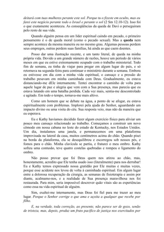 deitará com tuas mulheres perante este sol. Porque tu o fizeste em oculto, mas eu
farei este negócio perante todo o Israel e perante o sol (2 Sm 12.10-12). Isso foi
o que exatamente aconteceu. As conseqüências da queda de Davi o perseguiram
pelo resto de sua vida.
Quando alguém pensa em um líder espiritual caindo em pecado, o primeiro
pensamento é o de queda moral (como o pecado sexual). Mas a queda nem
sempre acontece da mesma maneira ou no mesmo grau. Algumas pessoas perdem
seus empregos, outras perdem suas famílias, há ainda as que caem doentes.
Posso dar uma ilustração recente, e um tanto literal, de queda na minha
própria vida. Devido a um grande número de razões, houve um período de vários
meses em que eu estive extremamente ocupado com o trabalho ministerial. Todo
fim de semana, eu tinha de viajar para pregar em algum lugar do país, e só
retornava na segunda-feira para continuar o ministério durante a semana. Embora
eu estivesse em dia com a minha vida espiritual, o cansaço e a pressão do
trabalho pesavam em minha caminhada com Deus. Gradualmente, eu estava
distanciando-me dEle internamente. Tentei encontrar o caminho de volta para
aquele lugar de paz e alegria que vem com a Sua presença, mas parecia que eu
estava lutando em uma batalha perdida. Cada vez mais, sentia-me descontrolado
e agitado. Em todo o tempo, tornava-me mais altivo.
Como um homem que se debate na água, a ponto de se afogar, eu estava
espiritualmente com problemas. Implorei pela ajuda do Senhor, aguardando um
impacto divino ou uma visita do céu. Sua resposta veio, mas não da maneira que
eu esperava.
Eu e Kathy havíamos decidido fazer algum exercício físico para aliviar um
pouco meu cansaço relacionado ao trabalho. Começamos a construir um novo
cômodo em nossa cabana no leste do estado de Kentucky, nos Estados Unidos.
Um dia, instalamos uma janela, e permanecemos em uma plataforma
improvisada na lateral da casa, muitos centímetros acima do chão. Quando pisei
na borda da plataforma, ela se desequilibrou e escorregou sob nossos pés, e
fomos para o chão. Minha clavícula se partiu, e fraturei o meu ombro. Kathy
sofreu uma contusão, teve quatro costelas quebradas e rompeu o ligamento do
ombro.
Não posso provar que foi Deus quem nos atirou ao chão, mas,
honestamente, acredito que Ele tenha usado isso (literalmente) para nos derrubar!
Eu e Kathy temos expressado nossa gratidão por Ele muitas e muitas vezes,
porque esse acidente nos levou de volta à caminhada espiritual. Em algum lugar
entre a dolorosa recuperação da cirurgia, as semanas de fisioterapia e assim por
diante, acalmamo-nos, e a realidade de Sua presença maravilhosa nos foi
restaurada. Para mim, seria impossível descrever quão vitais são as experiências
como essa na vida espiritual de alguém.
Sim, exaltei-me internamente, mas Deus foi fiel para me trazer ao meu
lugar. Porque o Senhor corrige o que ama e açoita a qualquer que recebe por
filho.
E, na verdade, toda correção, ao presente, não parece ser de gozo, senão
de tristeza, mas, depois, produz um fruto pacífico de justiça nos exercitados por

 