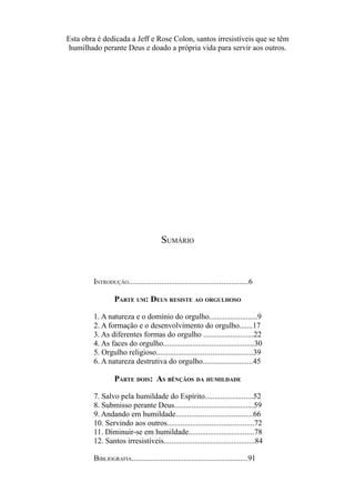 Esta obra é dedicada a Jeff e Rose Colon, santos irresistíveis que se têm
humilhado perante Deus e doado a própria vida para servir aos outros.

SUMÁRIO

INTRODUÇÃO..............................................................6

PARTE UM: DEUS RESISTE AO ORGULHOSO
1. A natureza e o domínio do orgulho.........................9
2. A formação e o desenvolvimento do orgulho.......17
3. As diferentes formas do orgulho ..........................22
4. As faces do orgulho...............................................30
5. Orgulho religioso..................................................39
6. A natureza destrutiva do orgulho..........................45

PARTE DOIS: AS BÊNÇÃOS DA HUMILDADE
7. Salvo pela humildade do Espírito.........................52
8. Submisso perante Deus.........................................59
9. Andando em humildade........................................66
10. Servindo aos outros.............................................72
11. Diminuir-se em humildade..................................78
12. Santos irresistíveis...............................................84
BIBLIOGRAFIA............................................................91

 