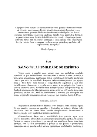 A Igreja de Deus nunca é tão bem construída como quando é feita com homens
de corações quebrantados. Eu orei ao Altíssimo em segredo muitas vezes,
recentemente, para que Ele levantasse do nosso meio alguém que tivesse
profunda experiência, conhecesse a culpa do pecado, fosse quebrado e destruído
ao pó sobre seu senso de falta de habilidade e de valor [...] Aquele que nunca
esteve no porão, nem no abismo, tampouco se tenha sentido como se estivesse
fora da vista de Deus, como pode confortar os que estão longe do Pai e estão
suplicando no desespero?1
Charles Spurgeon

SETE

SALVO PELA HUMILDADE DO ESPÍRITO
Vimos como o orgulho cega alguém para sua verdadeira condição
espiritual, de que forma distorce sua visão sobre si mesmo e sobre os outros, e
como evita uma amizade quebrantada com o Onipotente. Felizmente, existe uma
chance: por meio da humildade. Enquanto existem coisas práticas que alguém
pode e deve fazer paira limitar o comportamento orgulhoso e agir mais
humildemente, finalmente, o orgulho morre como a sua própria vida (como a
carne e a natureza caída) é desmantelada. Somente quando uma pessoa chega no
fundo de si mesma, ela lida efetivamente com a soberba, e Cristo Se torna mais
glorificado em sua vida. Antes de examinarmos o processo que a traz para esse
estado abençoado, estudaremos os pré-requisitos para entrar no Reino de Deus.
VERDADEIRA SALVAÇÃO
Hoje em dia, existem bilhões de almas sobre a face da terra, sentindo o peso
do seu pecado, eternamente perdidas e destinadas ao inferno. Muitas estão
envolvidas com as coisas desse mundo completamente inconscientes e
despreocupadas sobre sua terrível condição espiritual.
Ocasionalmente, Deus tem a possibilidade (em primeiro lugar, pelas
orações dos santos) a trabalhar conscientemente em uma alma perdida. O Espírito
Santo tenta mostrar por meio da cegueira espiritual a realidade da sua situação de
perdição. Ele faz isso convencendo a pessoa do seu pecado e promovendo
circunstâncias em que ela poderá ver que necessita de um Salvador. Conforme o

 