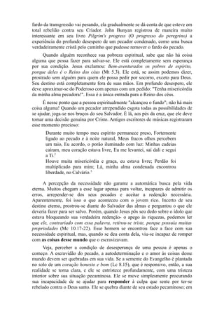 fardo da transgressão vai pesando, ela gradualmente se dá conta de que esteve em
total rebelião contra seu Criador. John Bunyan registrou de maneira muito
interessante em seu livro Pilgrim's progress (O progresso do peregrino) a
experiência do profundo desespero de um pecador condenado, como uma busca
verdadeiramente cristã pelo caminho que pudesse remover o fardo do pecado.
Quando alguém reconhece sua pobreza espiritual, sabe que não há coisa
alguma que possa fazer para salvar-se. Ele está completamente sem esperança
por sua condição. Jesus exclamou: Bem-aventurados os pobres de espírito,
porque deles é o Reino dos céus (Mt 5.3). Ele está, se assim podemos dizer,
prostrado sem alguém para quem ele possa pedir por socorro, exceto para Deus.
Seu destino está completamente fora de suas mãos. Em profundo desespero, ele
deve aproximar-se do Poderoso com apenas com um pedido: "Tenha misericórdia
da minha alma pecadora!". Essa é a única entrada para o Reino dos céus.
É nesse ponto que a pessoa espiritualmente "alcançou o fundo"; não há mais
coisa alguma! Quando um pecador arrependido esgota todas as possibilidades de
se ajudar, joga-se nos braços do seu Salvador. É lá, aos pés da cruz, que ele deve
tomar uma decisão genuína por Cristo. Antigos escritores de músicas registraram
esse momento precioso:
Durante muito tempo meu espírito permanece preso, Fortemente
ligado ao pecado e à noite natural, Meus fracos olhos percebem
um raio, Eu acordo, o porão iluminado com luz: Minhas cadeias
caíram, meu coração estava livre, Eu me levantei, saí dali e segui
a Ti.2
Houve muita misericórdia e graça, eu estava livre; Perdão foi
multiplicado para mim; Lá, minha alma condenada encontrou
liberdade, no Calvário.3
A percepção da necessidade não garante a automática busca pela vida
eterna. Muitos chegam a esse lugar apenas para voltar, incapazes de admitir os
erros, arrepender-se dos seus pecados e aceitar a redenção necessária.
Aparentemente, foi isso o que aconteceu com o jovem rico. Incerto de seu
destino eterno, prostrou-se diante do Salvador das almas e perguntou o que ele
deveria fazer para ser salvo. Porém, quando Jesus pôs seu dedo sobre o ídolo que
estava bloqueando sua verdadeira redenção- o apego às riquezas, podemos ler
que ele, contrariado com essa palavra, retirou-se triste, porque possuía muitas
propriedades (Mc 10.17-22). Esse homem se encontrou face a face com sua
necessidade espiritual, mas, quando se deu conta dela, viu-se incapaz de romper
com as coisas desse mundo que o escravizavam.
Veja, perceber a condição de desesperança de uma pessoa é apenas o
começo. A escravidão do pecado, a autodeterminação e o amor às coisas desse
mundo devem ser quebradas em sua vida. Se a semente do Evangelho é plantada
no solo de um coração honesto e bom (Lc 8.15), que é responsivo, então, a sua
realidade se torna clara, e ele se entristece profundamente, com uma tristeza
interior sobre sua situação pecaminosa. Ele se move simplesmente procurando
sua incapacidade de se ajudar para responder à culpa que sente por ter-se
rebelado contra o Deus santo. Ele se quebra diante de seu estado pecaminoso; em

 