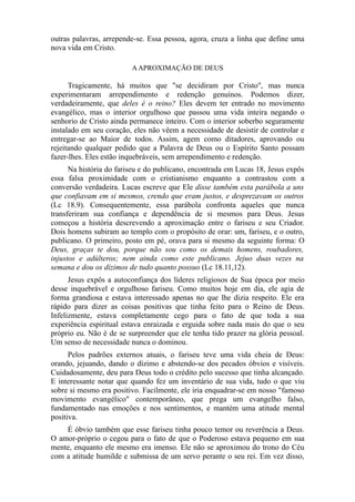 outras palavras, arrepende-se. Essa pessoa, agora, cruza a linha que define uma
nova vida em Cristo.
A APROXIMAÇÃO DE DEUS

Tragicamente, há muitos que "se decidiram por Cristo", mas nunca
experimentaram arrependimento e redenção genuínos. Podemos dizer,
verdadeiramente, que deles é o reino? Eles devem ter entrado no movimento
evangélico, mas o interior orgulhoso que passou uma vida inteira negando o
senhorio de Cristo ainda permanece inteiro. Com o interior soberbo seguramente
instalado em seu coração, eles não vêem a necessidade de desistir de controlar e
entregar-se ao Maior de todos. Assim, agem como ditadores, aprovando ou
rejeitando qualquer pedido que a Palavra de Deus ou o Espírito Santo possam
fazer-lhes. Eles estão inquebráveis, sem arrependimento e redenção.
Na história do fariseu e do publicano, encontrada em Lucas 18, Jesus expôs
essa falsa proximidade com o cristianismo enquanto a contrastou com a
conversão verdadeira. Lucas escreve que Ele disse também esta parábola a uns
que confiavam em si mesmos, crendo que eram justos, e desprezavam os outros
(Lc 18.9). Consequentemente, essa parábola confronta aqueles que nunca
transferiram sua confiança e dependência de si mesmos para Deus. Jesus
começou a história descrevendo a aproximação entre o fariseu e seu Criador.
Dois homens subiram ao templo com o propósito de orar: um, fariseu, e o outro,
publicano. O primeiro, posto em pé, orava para si mesmo da seguinte forma: O
Deus, graças te dou, porque não sou como os demais homens, roubadores,
injustos e adúlteros; nem ainda como este publicano. Jejuo duas vezes na
semana e dou os dízimos de tudo quanto possuo (Lc 18.11,12).
Jesus expôs a autoconfiança dos líderes religiosos de Sua época por meio
desse inquebrável e orgulhoso fariseu. Como muitos hoje em dia, ele agia de
forma grandiosa e estava interessado apenas no que lhe dizia respeito. Ele era
rápido para dizer as coisas positivas que tinha feito para o Reino de Deus.
Infelizmente, estava completamente cego para o fato de que toda a sua
experiência espiritual estava enraizada e erguida sobre nada mais do que o seu
próprio eu. Não é de se surpreender que ele tenha tido prazer na glória pessoal.
Um senso de necessidade nunca o dominou.
Pelos padrões externos atuais, o fariseu teve uma vida cheia de Deus:
orando, jejuando, dando o dízimo e abstendo-se dos pecados óbvios e visíveis.
Cuidadosamente, deu para Deus todo o crédito pelo sucesso que tinha alcançado.
E interessante notar que quando fez um inventário de sua vida, tudo o que viu
sobre si mesmo era positivo. Facilmente, ele iria enquadrar-se em nosso "famoso
movimento evangélico" contemporâneo, que prega um evangelho falso,
fundamentado nas emoções e nos sentimentos, e mantém uma atitude mental
positiva.
É óbvio também que esse fariseu tinha pouco temor ou reverência a Deus.
O amor-próprio o cegou para o fato de que o Poderoso estava pequeno em sua
mente, enquanto ele mesmo era imenso. Ele não se aproximou do trono do Céu
com a atitude humilde e submissa de um servo perante o seu rei. Em vez disso,

 